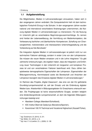 1 Einleitung 2
1.1 Aufgabenstellung
Die Möglichkeiten, Medien in Lehrveranstaltungen einzusetzen, haben sich in
den vergangenen Jahren verändert. Die Computertechnik hielt mit dem techno-
logischen Fortschritt Einzug in die Schulen. In den vergangenen Jahren wurden
national und international verschiedene Anstrengungen unternommen, die Nut-
zung digitaler Medien in Lehrveranstaltungen zu intensivieren. Für die Nutzung
im Unterricht gibt es verschiedene Begründungszusammenhänge. Zu nennen
sind hierbei der Lebensweltbezug, die Vermittlung von Medienkompetenz, die
Verbesserung fachlicher und überfachlicher Kompetenzen, Schaffung von Chan-
cengleichheit, motivierendere und interessantere Unterrichtsgestaltung und die
Vorbereitung auf die Berufswelt.1
Die Integration digitaler Medien in Lehrveranstaltungen ist jedoch nicht nur von
technischen Faktoren abhängig, sondern in erster Linie von den Lehrpersonen.
Sie müssen die neuen Medien einsetzen und in die Lehre integrieren.2
Es gibt
zahlreiche Untersuchungen, die ergeben haben, dass die Integration und Einfüh-
rung neuer Technologien in den Unterricht ein langsamer und komplexer Pro-
zess ist und von verschiedenen Faktoren beeinflusst wird. Dazu zählen bei-
spielsweise demographische Eigenschaften der Lehrperson, Eigenschaften der
Bildungseinrichtung, Kenntnisstand sowie die Bereitschaft und Ansichten der
Lehrperson bezüglich des Einsatzes digitaler Medien in Lehrveranstaltungen.3
Im Rahmen des Projekts „Digital Classroom“, das eine von der EU geförderte
Grundtvig-Lernpartnerschaft ist, soll der Einsatz und die Einbindung digitaler
Medien bzw. Arbeitsmittel in Bildungsangeboten für Erwachsene untersucht wer-
den. Die Projektgruppe ist keine wissenschaftliche Gruppe, sondern lediglich
eine länderübergreifende Lernpartnerschaft, an dem die folgenden Bildungsein-
richtungen beteiligt sind:
• Aberdeen College (Aberdeen/Schottland),
• IOC Institut Obert de Catalunya (Barcelona/Spanien),
• Karamürsel 100.Yil Technical and Vocational Highschool (Kacaeli/Türkei),
1
Vgl. Eickelmann, B. (2010), S. 31f.
2
Vgl. Müller, Ch. (2012), o. S.
3
Vgl. Inan, F. A./Lowther, D. L. (2009), S. 138
 