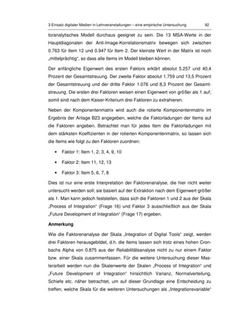 3 Einsatz digitaler Medien in Lehrveranstaltungen – eine empirische Untersuchung 92
toranalytisches Modell durchaus geeignet zu sein. Die 13 MSA-Werte in der
Hauptdiagonalen der Anti-Image-Korrelationsmatrix bewegen sich zwischen
0.763 für Item 12 und 0.947 für Item 2. Der kleinste Wert in der Matrix ist noch
„mittelprächtig“, so dass alle Items im Modell bleiben können.
Der anfängliche Eigenwert des ersten Faktors erklärt absolut 5.257 und 40,4
Prozent der Gesamtstreuung. Der zweite Faktor absolut 1.759 und 13,5 Prozent
der Gesamtstreuung und der dritte Faktor 1.076 und 8,3 Prozent der Gesamt-
streuung. Die ersten drei Faktoren weisen einen Eigenwert von größer als 1 auf;
somit sind nach dem Kaiser-Kriterium drei Faktoren zu extrahieren.
Neben der Komponentenmatrix wird auch die rotierte Komponentenmatrix im
Ergebnis der Anlage B23 angegeben, welche die Faktorladungen der Items auf
die Faktoren angeben. Betrachtet man für jedes Item die Faktorladungen mit
dem stärksten Koeffizienten in der rotierten Komponentenmatrix, so lassen sich
die Items wie folgt zu den Faktoren zuordnen:
• Faktor 1: Item 1, 2, 3, 4, 9, 10
• Faktor 2: Item 11, 12, 13
• Faktor 3: Item 5, 6, 7, 8
Dies ist nur eine erste Interpretation der Faktorenanalyse, die hier nicht weiter
untersucht werden soll; sie basiert auf der Extraktion nach dem Eigenwert größer
als 1. Man kann jedoch feststellen, dass sich die Faktoren 1 und 2 aus der Skala
„Process of Integration“ (Frage 16) und Faktor 3 ausschließlich aus der Skala
„Future Development of Integration“ (Frage 17) ergeben.
Anmerkung
Wie die Faktorenanalyse der Skala „Integration of Digital Tools“ zeigt, werden
drei Faktoren herausgebildet, d.h. die Items lassen sich trotz eines hohen Cron-
bachs Alpha von 0.875 aus der Reliabilitätsanalyse nicht zu nur einem Faktor
bzw. einer Skala zusammenfassen. Für die weitere Untersuchung dieser Mas-
terarbeit werden nun die Skalenwerte der Skalen „Process of Integration“ und
„Future Development of Integration“ hinsichtlich Varianz, Normalverteilung,
Schiefe etc. näher betrachtet, um auf dieser Grundlage eine Entscheidung zu
treffen, welche Skala für die weiteren Untersuchungen als „Integrationsvariable“
 