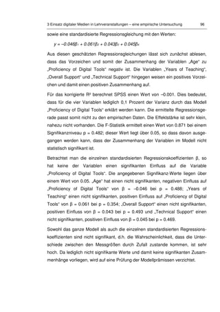 3 Einsatz digitaler Medien in Lehrveranstaltungen – eine empirische Untersuchung 96
sowie eine standardisierte Regressionsgleichung mit den Werten:
y = –0.046β1 + 0.061β2 + 0.043β3 + 0.045β4
Aus diesen geschätzten Regressionsgleichungen lässt sich zunächst ablesen,
dass das Vorzeichen und somit der Zusammenhang der Variablen „Age“ zu
„Proficiency of Digital Tools“ negativ ist. Die Variablen „Years of Teaching“,
„Overall Support“ und „Technical Support“ hingegen weisen ein positives Vorzei-
chen und damit einen positiven Zusammenhang auf.
Für das korrigierte R² berechnet SPSS einen Wert von –0.001. Dies bedeutet,
dass für die vier Variablen lediglich 0,1 Prozent der Varianz durch das Modell
„Proficiency of Digital Tools“ erklärt werden kann. Die ermittelte Regressionsge-
rade passt somit nicht zu den empirischen Daten. Die Effektstärke ist sehr klein,
nahezu nicht vorhanden. Die F-Statistik ermittelt einen Wert von 0.871 bei einem
Signifikanzniveau p = 0.482; dieser Wert liegt über 0.05, so dass davon ausge-
gangen werden kann, dass der Zusammenhang der Variablen im Modell nicht
statistisch signifikant ist.
Betrachtet man die einzelnen standardisierten Regressionskoeffizienten β, so
hat keine der Variablen einen signifikanten Einfluss auf die Variable
„Proficiency of Digital Tools“. Die angegebenen Signifikanz-Werte liegen über
einem Wert von 0.05. „Age“ hat einen nicht signifikanten, negativen Einfluss auf
„Proficiency of Digital Tools“ von β = –0.046 bei p = 0.488; „Years of
Teaching“ einen nicht signifikanten, positiven Einfluss auf „Proficiency of Digital
Tools“ von β = 0.061 bei p = 0.354; „Overall Support“ einen nicht signifikanten,
positiven Einfluss von β = 0.043 bei p = 0.493 und „Technical Support“ einen
nicht signifikanten, positiven Einfluss von β = 0.045 bei p = 0.469.
Sowohl das ganze Modell als auch die einzelnen standardisierten Regressions-
koeffizienten sind nicht signifikant, d.h. die Wahrscheinlichkeit, dass die Unter-
schiede zwischen den Messgrößen durch Zufall zustande kommen, ist sehr
hoch. Da lediglich nicht signifikante Werte und damit keine signifikanten Zusam-
menhänge vorliegen, wird auf eine Prüfung der Modellprämissen verzichtet.
 