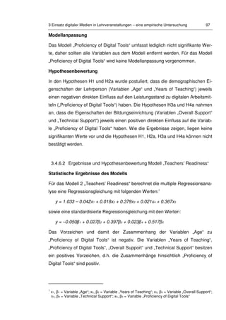 3 Einsatz digitaler Medien in Lehrveranstaltungen – eine empirische Untersuchung 97
Modellanpassung
Das Modell „Proficiency of Digital Tools“ umfasst lediglich nicht signifikante Wer-
te, daher sollten alle Variablen aus dem Modell entfernt werden. Für das Modell
„Proficiency of Digital Tools“ wird keine Modellanpassung vorgenommen.
Hypothesenbewertung
In den Hypothesen H1 und H2a wurde postuliert, dass die demographischen Ei-
genschaften der Lehrperson (Variablen „Age“ und „Years of Teaching“) jeweils
einen negativen direkten Einfluss auf den Leistungsstand zu digitalen Arbeitsmit-
teln („Proficiency of Digital Tools“) haben. Die Hypothesen H3a und H4a nahmen
an, dass die Eigenschaften der Bildungseinrichtung (Variablen „Overall Support“
und „Technical Support“) jeweils einen positiven direkten Einfluss auf die Variab-
le „Proficiency of Digital Tools“ haben. Wie die Ergebnisse zeigen, liegen keine
signifikanten Werte vor und die Hypothesen H1, H2a, H3a und H4a können nicht
bestätigt werden.
3.4.6.2 Ergebnisse und Hypothesenbewertung Modell „Teachers’ Readiness“
Statistische Ergebnisse des Modells
Für das Modell 2 „Teachers’ Readiness“ berechnet die multiple Regressionsana-
lyse eine Regressionsgleichung mit folgenden Werten:1
y = 1.033 – 0.042x1 + 0.018x2 + 0.379x3 + 0.021x4 + 0.367x5
sowie eine standardisierte Regressionsgleichung mit den Werten:
y = –0.050β1 + 0.027β2 + 0.397β3 + 0.023β4 + 0.517β5
Das Vorzeichen und damit der Zusammenhang der Variablen „Age“ zu
„Proficiency of Digital Tools“ ist negativ. Die Variablen „Years of Teaching“,
„Proficiency of Digital Tools“, „Overall Support“ und „Technical Support“ besitzen
ein positives Vorzeichen, d.h. die Zusammenhänge hinsichtlich „Proficiency of
Digital Tools“ sind positiv.
1
x1, β1 = Variable „Age“; x2, β2 = Variable „Years of Teaching“; x3, β3 = Variable „Overall Support“;
x4, β4 = Variable „Technical Support“; x5, β5 = Variable „Proficiency of Digital Tools“
 