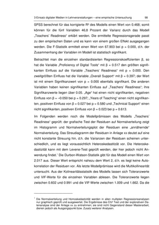 3 Einsatz digitaler Medien in Lehrveranstaltungen – eine empirische Untersuchung 98
SPSS berechnet für das korrigierte R² des Modells einen Wert von 0.468; somit
können für die fünf Variablen 46,8 Prozent der Varianz durch das Modell
„Teachers’ Readiness“ erklärt werden. Die ermittelte Regressionsgerade passt
zu den empirischen Daten und es kann von einem großen Effekt ausgegangen
werden. Die F-Statistik ermittelt einen Wert von 67.903 bei p = 0.000, d.h. der
Zusammenhang der Variablen im Modell ist statistisch signifikant.
Betrachtet man die einzelnen standardisierten Regressionskoeffizienten β, so
hat die Variable „Proficiency of Digital Tools“ mit β = 0.517 den größten signifi-
kanten Einfluss auf die Variable „Teachers’ Readiness“ mit p = 0.000. Den
zweitgrößten Einfluss hat die Variable „Overall Support“ mit β = 0.397; der Wert
ist mit einem Signifikanzwert von p = 0.000 ebenfalls signifikant. Die anderen
Variablen haben keinen signifikanten Einfluss auf „Teachers’ Readiness“; ihre
Signifikanzwerte liegen über 0.05. „Age“ hat einen nicht signifikanten, negativen
Einfluss von β = –0.050 bei p = 0.297; „Years of Teaching“ einen nicht signifikan-
ten, positiven Einfluss von β = 0.027 bei p = 0.580 und „Technical Support“ einen
nicht signifikanten, positiven Einfluss von β = 0.023 bei p = 0.613.
Im Folgenden werden noch die Modellprämissen des Modells „Teachers’
Readiness“ geprüft: der grafische Test der Residuen auf Normalverteilung zeigt
im Histogramm und Normalverteilungsplot der Residuen eine „annähernde“
Normalverteilung. Das Streudiagramm der Residuen in Anlage xx deutet auf eine
nicht konstante Streuung hin, d.h. die Varianzen der Residuen scheinen unter-
schiedlich, und es liegt voraussichtlich Heteroskedastitzät vor. Die Heteroske-
dastizität kann mit dem Levene-Test geprüft werden, der hier jedoch nicht An-
wendung findet.1
Die Durbon-Watson-Statistik gibt für das Modell einen Wert von
2.017 aus. Dieser Wert entspricht nahezu dem Wert 2, d.h. es liegt keine Auto-
korrelation der Residuen vor. Als letzte Modellprämisse wird die Multikollinearität
untersucht. Aus der Kolinearitätsstatistik des Modells lassen sich Toleranzwerte
und VIF-Werte für die einzelnen Variablen ablesen. Die Toleranzwerte liegen
zwischen 0.602 und 0.991 und die VIF-Werte zwischen 1.009 und 1.662. Da die
1
Die Normalverteilung und Homoskedastizität werden in allen multiplen Regressionsanalysen
nur graphisch geprüft und ausgewertet. Die Ergebnisse des Chi² Test und der explorativen Da-
tenanalyse sind der Anlage xx zu entnehmen; sie sind nicht Gegenstand dieser Masterarbeit,
dienen jedoch als Ausgangspunkt bzw. Zusatz weiterer Analysen.
 