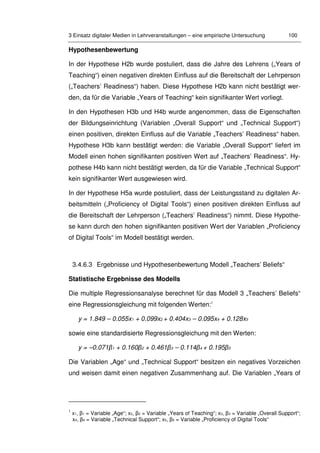 3 Einsatz digitaler Medien in Lehrveranstaltungen – eine empirische Untersuchung 100
Hypothesenbewertung
In der Hypothese H2b wurde postuliert, dass die Jahre des Lehrens („Years of
Teaching“) einen negativen direkten Einfluss auf die Bereitschaft der Lehrperson
(„Teachers’ Readiness“) haben. Diese Hypothese H2b kann nicht bestätigt wer-
den, da für die Variable „Years of Teaching“ kein signifikanter Wert vorliegt.
In den Hypothesen H3b und H4b wurde angenommen, dass die Eigenschaften
der Bildungseinrichtung (Variablen „Overall Support“ und „Technical Support“)
einen positiven, direkten Einfluss auf die Variable „Teachers’ Readiness“ haben.
Hypothese H3b kann bestätigt werden: die Variable „Overall Support“ liefert im
Modell einen hohen signifikanten positiven Wert auf „Teachers’ Readiness“. Hy-
pothese H4b kann nicht bestätigt werden, da für die Variable „Technical Support“
kein signifikanter Wert ausgewiesen wird.
In der Hypothese H5a wurde postuliert, dass der Leistungsstand zu digitalen Ar-
beitsmitteln („Proficiency of Digital Tools“) einen positiven direkten Einfluss auf
die Bereitschaft der Lehrperson („Teachers’ Readiness“) nimmt. Diese Hypothe-
se kann durch den hohen signifikanten positiven Wert der Variablen „Proficiency
of Digital Tools“ im Modell bestätigt werden.
3.4.6.3 Ergebnisse und Hypothesenbewertung Modell „Teachers’ Beliefs“
Statistische Ergebnisse des Modells
Die multiple Regressionsanalyse berechnet für das Modell 3 „Teachers’ Beliefs“
eine Regressionsgleichung mit folgenden Werten:1
y = 1.849 – 0.055x1 + 0.099x2 + 0.404x3 – 0.095x4 + 0.128x5
sowie eine standardisierte Regressionsgleichung mit den Werten:
y = –0.071β1 + 0.160β2 + 0.461β3 – 0.114β4 + 0.195β5
Die Variablen „Age“ und „Technical Support“ besitzen ein negatives Vorzeichen
und weisen damit einen negativen Zusammenhang auf. Die Variablen „Years of
1
x1, β1 = Variable „Age“; x2, β2 = Variable „Years of Teaching“; x3, β3 = Variable „Overall Support“;
x4, β4 = Variable „Technical Support“; x5, β5 = Variable „Proficiency of Digital Tools“
 
