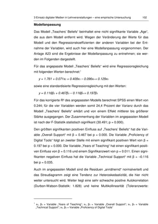 3 Einsatz digitaler Medien in Lehrveranstaltungen – eine empirische Untersuchung 102
Modellanpassung
Das Modell „Teachers’ Beliefs“ beinhaltet eine nicht signifikante Variable „Age“,
die aus dem Modell entfernt wird. Wegen der Veränderung der Werte für das
Modell und den Regressionskoeffizienten der anderen Variablen bei der Ent-
nahme der Variablen, wird auch hier eine Modellanpassung vorgenommen. Der
Anlage A23 sind die Ergebnisse der Modellanpassung zu entnehmen; sie wer-
den im Folgenden dargestellt.
Für das angepasste Modell „Teachers’ Beliefs“ wird eine Regressionsgleichung
mit folgenden Werten berechnet:1
y = 1.761 + 0.071x2 + 0.409x3 – 0.096x4 + 0.129x5
sowie eine standardisierte Regressionsgleichung mit den Werten:
y = 0.116β2 + 0.467β3 – 0.116β4 + 0.197β5
Für das korrigierte R² des angepassten Modells berechnet SPSS einen Wert von
0.244; für die vier Variablen werden somit 24,4 Prozent der Varianz durch das
Modell „Teachers’ Beliefs“ erklärt und von einem Effekt mittlerer bis größerer
Stärke ausgegangen. Der Zusammenhang der Variablen im angepassten Modell
ist nach der F-Statistik statistisch signifikant (30.491; p = 0.000).
Den größten signifikanten positiven Einfluss auf „Teachers’ Beliefs“ hat die Vari-
able „Overall Support“ mit β = 0.467 bei p = 0.000. Die Variable „Proficiency of
Digital Tools“ folgt an zweiter Stelle mit einem signifikant positiven Wert von β =
0.197 bei p = 0.000. Die Variable „Years of Teaching“ hat einen signifikant positi-
ven Einfluss von β = 0.116 und einem Signifikanzwert von p = 0.011. Einen signi-
fikanten negativen Einfluss hat die Variable „Technical Support“ mit β = –0.116
bei p = 0.035.
Auch im angepassten Modell sind die Residuen „annähernd“ normalverteilt und
das Streudiagramm zeigt eine Tendenz zur Heteroskedastizität, die hier nicht
weiter untersucht wird. Weiter liegt eine sehr schwache positive Autokorrelation
(Durbon-Watson-Statistik: 1.828) und keine Multikollinearität (Toleranzwerte:
1
x2, β2 = Variable „Years of Teaching“; x3, β3 = Variable „Overall Support“; x4, β4 = Variable
„Technical Support”; x5, β5 = Variable „Proficiency of Digital Tools“
 