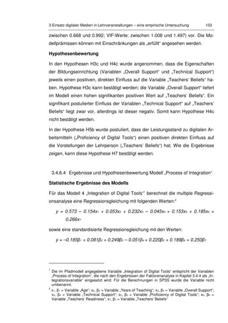3 Einsatz digitaler Medien in Lehrveranstaltungen – eine empirische Untersuchung 103
zwischen 0.668 und 0.992; VIF-Werte: zwischen 1.008 und 1.497) vor. Die Mo-
dellprämissen können mit Einschränkungen als „erfüllt“ angesehen werden.
Hypothesenbewertung
In den Hypothesen H3c und H4c wurde angenommen, dass die Eigenschaften
der Bildungseinrichtung (Variablen „Overall Support“ und „Technical Support“)
jeweils einen positiven, direkten Einfluss auf die Variable „Teachers’ Beliefs“ ha-
ben. Hypothese H3c kann bestätigt werden; die Variable „Overall Support“ liefert
im Modell einen hohen signifikanten positiven Wert auf „Teachers’ Beliefs“. Ein
signifikant postulierter Einfluss der Variablen „Technical Support“ auf „Teachers’
Beliefs“ liegt zwar vor, allerdings ist dieser negativ. Somit kann Hypothese H4c
nicht bestätigt werden.
In der Hypothese H5b wurde postuliert, dass der Leistungsstand zu digitalen Ar-
beitsmitteln („Proficiency of Digital Tools“) einen positiven direkten Einfluss auf
die Vorstellungen der Lehrperson („Teachers’ Beliefs“) hat. Wie die Ergebnisse
zeigen, kann diese Hypothese H7 bestätigt werden.
3.4.6.4 Ergebnisse und Hypothesenbewertung Modell „Process of Integration“
Statistische Ergebnisse des Modells
Für das Modell 4 „Integration of Digital Tools“1
berechnet die multiple Regressi-
onsanalyse eine Regressionsgleichung mit folgenden Werten:2
y = 0.573 – 0.154x1 + 0.053x2 + 0.232x3 – 0.045x4 + 0.153x5 + 0.185x6 +
0.266x7
sowie eine standardisierte Regressionsgleichung mit den Werten:
y = –0.185β1 + 0.081β2 + 0.249β3 – 0.051β4 + 0.220β5 + 0.189β6 + 0.250β7
1
Die im Pfadmodell angegebene Variable „Integration of Digital Tools“ entspricht der Variablen
„Process of Integration“, die nach den Ergebnissen der Faktorenanalyse in Kapitel 3.4.4 als „In-
tegrationsvariable“ eingesetzt wird. Für die Berechnungen in SPSS wurde die Variable nicht
umbenannt.
2
x1, β1 = Variable „Age“; x2, β2 = Variable „Years of Teaching“; x3, β3 = Variable „Overall Support“;
x4, β4 = Variable „Technical Support“; x5, β5 = Variable „Proficiency of Digital Tools“; x6, β6 =
Variable „Teachers’ Readiness“; x7, β7 = Variable „Teachers’ Beliefs“
 