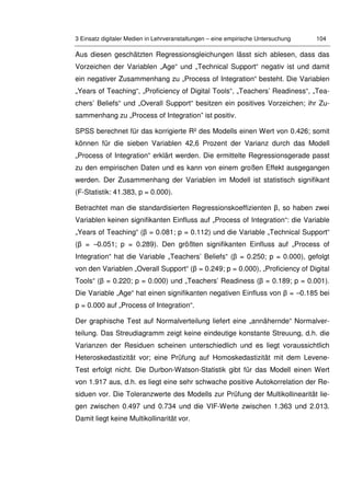 3 Einsatz digitaler Medien in Lehrveranstaltungen – eine empirische Untersuchung 104
Aus diesen geschätzten Regressionsgleichungen lässt sich ablesen, dass das
Vorzeichen der Variablen „Age“ und „Technical Support“ negativ ist und damit
ein negativer Zusammenhang zu „Process of Integration“ besteht. Die Variablen
„Years of Teaching“, „Proficiency of Digital Tools“, „Teachers’ Readiness“, „Tea-
chers’ Beliefs“ und „Overall Support“ besitzen ein positives Vorzeichen; ihr Zu-
sammenhang zu „Process of Integration” ist positiv.
SPSS berechnet für das korrigierte R² des Modells einen Wert von 0.426; somit
können für die sieben Variablen 42,6 Prozent der Varianz durch das Modell
„Process of Integration“ erklärt werden. Die ermittelte Regressionsgerade passt
zu den empirischen Daten und es kann von einem großen Effekt ausgegangen
werden. Der Zusammenhang der Variablen im Modell ist statistisch signifikant
(F-Statistik: 41.383, p = 0.000).
Betrachtet man die standardisierten Regressionskoeffizienten β, so haben zwei
Variablen keinen signifikanten Einfluss auf „Process of Integration“: die Variable
„Years of Teaching“ (β = 0.081; p = 0.112) und die Variable „Technical Support“
(β = –0.051; p = 0.289). Den größten signifikanten Einfluss auf „Process of
Integration“ hat die Variable „Teachers’ Beliefs“ (β = 0.250; p = 0.000), gefolgt
von den Variablen „Overall Support“ (β = 0.249; p = 0.000), „Proficiency of Digital
Tools“ (β = 0.220; p = 0.000) und „Teachers’ Readiness (β = 0.189; p = 0.001).
Die Variable „Age“ hat einen signifikanten negativen Einfluss von β = –0.185 bei
p = 0.000 auf „Process of Integration“.
Der graphische Test auf Normalverteilung liefert eine „annähernde“ Normalver-
teilung. Das Streudiagramm zeigt keine eindeutige konstante Streuung, d.h. die
Varianzen der Residuen scheinen unterschiedlich und es liegt voraussichtlich
Heteroskedastizität vor; eine Prüfung auf Homoskedastizität mit dem Levene-
Test erfolgt nicht. Die Durbon-Watson-Statistik gibt für das Modell einen Wert
von 1.917 aus, d.h. es liegt eine sehr schwache positive Autokorrelation der Re-
siduen vor. Die Toleranzwerte des Modells zur Prüfung der Multikollinearität lie-
gen zwischen 0.497 und 0.734 und die VIF-Werte zwischen 1.363 und 2.013.
Damit liegt keine Multikollinarität vor.
 