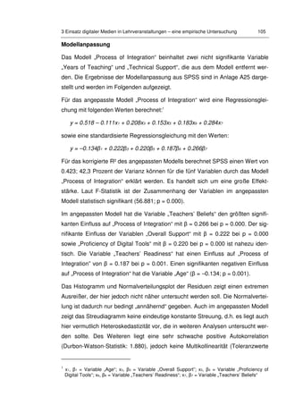 3 Einsatz digitaler Medien in Lehrveranstaltungen – eine empirische Untersuchung 105
Modellanpassung
Das Modell „Process of Integration“ beinhaltet zwei nicht signifikante Variable
„Years of Teaching“ und „Technical Support“, die aus dem Modell entfernt wer-
den. Die Ergebnisse der Modellanpassung aus SPSS sind in Anlage A25 darge-
stellt und werden im Folgenden aufgezeigt.
Für das angepasste Modell „Process of Integration“ wird eine Regressionsglei-
chung mit folgenden Werten berechnet:1
y = 0.518 – 0.111x1 + 0.208x3 + 0.153x5 + 0.183x6 + 0.284x7
sowie eine standardisierte Regressionsgleichung mit den Werten:
y = –0.134β1 + 0.222β3 + 0.220β5 + 0.187β6 + 0.266β7
Für das korrigierte R² des angepassten Modells berechnet SPSS einen Wert von
0.423; 42,3 Prozent der Varianz können für die fünf Variablen durch das Modell
„Process of Integration“ erklärt werden. Es handelt sich um eine große Effekt-
stärke. Laut F-Statistik ist der Zusammenhang der Variablen im angepassten
Modell statistisch signifikant (56.881; p = 0.000).
Im angepassten Modell hat die Variable „Teachers’ Beliefs“ den größten signifi-
kanten Einfluss auf „Process of Integration“ mit β = 0.266 bei p = 0.000. Der sig-
nifikante Einfluss der Variablen „Overall Support“ mit β = 0.222 bei p = 0.000
sowie „Proficiency of Digital Tools“ mit β = 0.220 bei p = 0.000 ist nahezu iden-
tisch. Die Variable „Teachers’ Readiness“ hat einen Einfluss auf „Process of
Integration” von β = 0.187 bei p = 0.001. Einen signifikanten negativen Einfluss
auf „Process of Integration“ hat die Variable „Age“ (β = –0.134; p = 0.001).
Das Histogramm und Normalverteilungsplot der Residuen zeigt einen extremen
Ausreißer, der hier jedoch nicht näher untersucht werden soll. Die Normalvertei-
lung ist dadurch nur bedingt „annähernd“ gegeben. Auch im angepassten Modell
zeigt das Streudiagramm keine eindeutige konstante Streuung, d.h. es liegt auch
hier vermutlich Heteroskedastizität vor, die in weiteren Analysen untersucht wer-
den sollte. Des Weiteren liegt eine sehr schwache positive Autokorrelation
(Durbon-Watson-Statistik: 1.880), jedoch keine Multikollinearität (Toleranzwerte
1
x1, β1 = Variable „Age“; x3, β3 = Variable „Overall Support”; x5, β5 = Variable „Proficiency of
Digital Tools“; x6, β6 = Variable „Teachers’ Readiness“; x7, β7 = Variable „Teachers’ Beliefs“
 