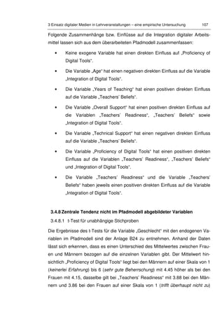 3 Einsatz digitaler Medien in Lehrveranstaltungen – eine empirische Untersuchung 107
Folgende Zusammenhänge bzw. Einflüsse auf die Integration digitaler Arbeits-
mittel lassen sich aus dem überarbeiteten Pfadmodell zusammenfassen:
• Keine exogene Variable hat einen direkten Einfluss auf „Proficiency of
Digital Tools“.
• Die Variable „Age“ hat einen negativen direkten Einfluss auf die Variable
„Integration of Digital Tools“.
• Die Variable „Years of Teaching“ hat einen positiven direkten Einfluss
auf die Variable „Teachers’ Beliefs“.
• Die Variable „Overall Support“ hat einen positiven direkten Einfluss auf
die Variablen „Teachers’ Readiness“, „Teachers’ Beliefs“ sowie
„Integration of Digital Tools“.
• Die Variable „Technical Support“ hat einen negativen direkten Einfluss
auf die Variable „Teachers’ Beliefs“.
• Die Variable „Proficiency of Digital Tools“ hat einen positiven direkten
Einfluss auf die Variablen „Teachers’ Readiness“, „Teachers’ Beliefs“
und „Integration of Digital Tools“.
• Die Variable „Teachers’ Readiness“ und die Variable „Teachers’
Beliefs“ haben jeweils einen positiven direkten Einfluss auf die Variable
„Integration of Digital Tools“.
3.4.8 Zentrale Tendenz nicht im Pfadmodell abgebildeter Variablen
3.4.8.1 t-Test für unabhängige Stichproben
Die Ergebnisse des t-Tests für die Variable „Geschlecht“ mit den endogenen Va-
riablen im Pfadmodell sind der Anlage B24 zu entnehmen. Anhand der Daten
lässt sich erkennen, dass es einen Unterschied des Mittelwertes zwischen Frau-
en und Männern bezogen auf die einzelnen Variablen gibt. Der Mittelwert hin-
sichtlich „Proficiency of Digital Tools“ liegt bei den Männern auf einer Skala von 1
(keinerlei Erfahrung) bis 6 (sehr gute Beherrschung) mit 4.45 höher als bei den
Frauen mit 4.15, dasselbe gilt bei „Teachers’ Readiness“ mit 3.88 bei den Män-
nern und 3.86 bei den Frauen auf einer Skala von 1 (trifft überhaupt nicht zu)
 