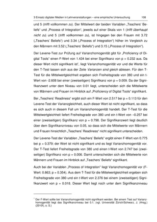 3 Einsatz digitaler Medien in Lehrveranstaltungen – eine empirische Untersuchung 108
und 5 (trifft vollkommen zu). Der Mittelwert der beiden Variablen „Teachers’ Be-
liefs“ und „Process of Integration“, jeweils auf einer Skala von 1 (trifft überhaupt
nicht zu) und 5 (trifft vollkommen zu), ist hingegen bei den Frauen mit 3.72
(„Teachers’ Beliefs“) und 3.34 („Process of Integration“) höher im Vergleich zu
den Männern mit 3.52 („Teachers’ Beliefs“) und 3.15 („Process of Integration“).
Der Levene-Test zur Prüfung auf Varianzhomogenität gibt für „Proficiency of Di-
gital Tools“ einen F-Wert von 1.434 bei einer Signifikanz von p = 0.232 aus. Da
dieser Wert nicht signifikant ist1
, liegt Varianzhomogenität vor und die Werte für
den T-Test lassen sich aus der Zeile Varianzen sind gleich ablesen. Für den T-
Test für die Mittelwertgleichheit ergeben sich Freiheitsgrade von 380 und ein t-
Wert von -2.608 bei einer (zweiseitigen) Signifikanz von p = 0.009. Da der Signi-
fikanzwert unter dem Niveau von 0.01 liegt, unterscheiden sich die Mittelwerte
von Männern und Frauen im Hinblick auf „Proficiency of Digital Tools“ signifikant.
Bei „Teachers’ Readiness“ ergibt sich ein F-Wert von 2.517 bei p = 0.113 für den
Levene-Test der Varianzgleichheit, auch dieser Wert ist nicht signifikant, so dass
es sich auch in diesem Fall um Varianzhomogenität handelt. Der T-Test für die
Mittelwertgleichheit liefert Freiheitsgrade von 380 und ein t-Wert von –0.257 bei
einer (zweiseitigen) Signifikanz von p = 0.798. Der Signifikanzwert liegt deutlich
über dem Signifikanzniveau von 0.05, so dass sich die Mittelwerte von Männern
und Frauen hinsichtlich „Teachers’ Readiness“ nicht signifikant unterscheiden.
Der Levene-Test der Variablen „Teachers’ Beliefs” ergibt einen F-Wert von 0.775
bei p = 0.379; der Wert ist nicht signifikant und es liegt Varianzhomogenität vor.
Der T-Test liefert Freiheitsgrade von 380 und einen t-Wert von 2.747 bei (zwei-
seitiger) Signifikanz von p = 0.006. Damit unterscheiden sich die Mittelwerte von
Männern und Frauen im Hinblick auf „Teachers’ Beliefs“ signifikant.
Auch bei der Variablen „Process of Integration” liegt Varianzhomogenität vor (F-
Wert: 0.863; p = 0.354). Aus dem T-Test für die Mittelwertgleichheit ergeben sich
Freiheitsgrade von 380 und ein t-Wert von 2.376 bei einem (zweiseitigen) Signi-
fikanzwert von p = 0.018. Dieser Wert liegt noch unter dem Signifikanzniveau
1
Der F-Wert sollte bei Varianzhomogenität nicht signifikant werden. Bei einem Test auf Varianz-
homogenität liegt das Signifikanzniveau bei 0.1. (vgl. Universität Zürich/Schwarz, J. (Hrsg.)
(2010f), o. S.)
 