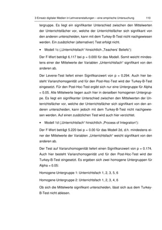 3 Einsatz digitaler Medien in Lehrveranstaltungen – eine empirische Untersuchung 110
tergruppe. Es liegt ein signifikanter Unterschied zwischen den Mittelwerten
der Unterrichtsfächer vor, welche der Unterrichtsfächer sich signifikant von
den anderen unterscheiden, kann mit dem Turkey-B-Test nicht nachgewiesen
werden. Ein zusätzlicher (alternativer) Test erfolgt nicht.
• Modell 1c („Unterrichtsfach“ hinsichtlich „Teachers’ Beliefs“):
Der F-Wert beträgt 6.117 bei p = 0.000 für das Modell. Somit weicht mindes-
tens einer der Mittelwerte der Variablen „Unterrichtsfach“ signifikant von den
anderen ab.
Der Levene-Test liefert einen Signifikanzwert von p = 0.294. Auch hier be-
steht Varianzhomogenität und für den Post-Hoc-Test wird der Turkey-B-Test
eingesetzt. Für den Post-Hoc-Test ergibt sich nur eine Untergruppe für Alpha
= 0.05. Alle Mittelwerte liegen auch hier in derselben homogenen Untergrup-
pe. Es liegt ein signifikanter Unterschied zwischen den Mittelwerten der Un-
terrichtsfächer vor, welche der Unterrichtsfächer sich signifikant von den an-
deren unterscheiden, kann jedoch mit dem Turkey-B-Test nicht nachgewie-
sen werden. Auf einen zusätzlichen Test wird auch hier verzichtet.
• Modell 1d („Unterrichtsfach“ hinsichtlich „Process of Integration“):
Der F-Wert beträgt 5.220 bei p = 0.00 für das Modell 2d, d.h. mindestens ei-
ner der Mittelwerte der Variablen „Unterrichtsfach“ weicht signifikant von den
anderen ab.
Der Test auf Varianzhomogenität liefert einen Signifikanzwert von p = 0.174.
Auch hier besteht Varianzhomogenität und für den Post-Hoc-Test wird der
Turkey-B-Test eingesetzt. Es ergeben sich zwei homogene Untergruppen für
Alpha = 0.05:
Homogene Untergruppe 1: Unterrichtsfach 1, 2, 3, 5, 6
Homogene Untergruppe 2: Unterrichtsfach 1, 2, 3, 4, 6
Ob sich die Mittelwerte signifikant unterscheiden, lässt sich aus dem Turkey-
B-Test nicht ablesen.
 