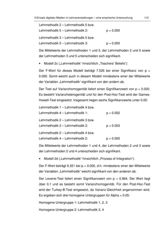 3 Einsatz digitaler Medien in Lehrveranstaltungen – eine empirische Untersuchung 112
Lehrmethodik 2 – Lehrmethodik 5 bzw.
Lehrmethodik 5 – Lehrmethodik 2: p = 0.000
Lehrmethodik 3 – Lehrmethodik 5 bzw.
Lehrmethodik 5 – Lehrmethodik 3: p = 0.000
Die Mittelwerte der Lehrmethoden 1 und 5, der Lehrmethoden 2 und 5 sowie
der Lehrmethoden 3 und 5 unterscheiden sich signifikant.
• Modell 2c („Lehrmethodik“ hinsichtlich „Teachers’ Beliefs“):
Der F-Wert für dieses Modell beträgt 7.526 bei einer Signifikanz von p =
0.000. Somit weicht auch in diesem Modell mindestens einer der Mittelwerte
der Variablen „Lehrmethodik“ signifikant von den andern ab.
Der Test auf Varianzhomogenität liefert einen Signifikanzwert von p = 0.020.
Es besteht Varianzheterogenität und für den Post-Hoc-Test wird der Games-
Howell-Test eingesetzt. Insgesamt liegen sechs Signifikanzwerte unter 0.05:
Lehrmethodik 1 – Lehrmethodik 4 bzw.
Lehrmethodik 4 – Lehrmethodik 1: p = 0.002
Lehrmethodik 2 – Lehrmethodik 3 bzw.
Lehrmethodik 3 – Lehrmethodik 2: p = 0.003
Lehrmethodik 2 – Lehrmethodik 4 bzw.
Lehrmethodik 4 – Lehrmethodik 2: p = 0.000
Die Mittelwerte der Lehrmethoden 1 und 4, der Lehrmethoden 2 und 3 sowie
der Lehrmethoden 2 und 4 unterscheiden sich signifikant.
• Modell 2d („Lehrmethodik“ hinsichtlich „Process of Integration“):
Der F-Wert beträgt 9.351 bei p = 0.000, d.h. mindestens einer der Mittelwerte
der Variablen „Lehrmethodik“ weicht signifikant von den anderen ab.
Der Levene-Test liefert einen Signifikanzwert von p = 0.964. Der Wert liegt
über 0.1 und es besteht somit Varianzhomogenität. Für den Post-Hoc-Test
wird der Turkey-B-Test eingesetzt, da Varianz-Gleichheit angenommen wird.
Es ergeben sich drei homogene Untergruppen für Alpha = 0.05:
Homogene Untergruppe 1: Lehrmethodik 1, 2, 3
Homogene Untergruppe 2: Lehrmethodik 3, 4
 