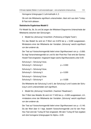 3 Einsatz digitaler Medien in Lehrveranstaltungen – eine empirische Untersuchung 113
Homogene Untergruppe 3: Lehrmethodik 4, 5
Ob sich die Mittelwerte signifikant unterscheiden, lässt sich aus dem Turkey-
B-Test nicht ablesen.
Statistische Ergebnisse Modell 3
Für Modell 3a, 3b, 3c und 3d zeigen die Mittelwert-Diagramme Unterschiede der
Mittelwerte zwischen den Schulungen.
• Modell 3a („Schulung“ hinsichtlich „Proficiency of Digital Tools“):
Für das Modell 3a wird ein F-Wert von 8.978 bei p = 0.000 ausgewiesen.
Mindestens einer der Mittelwerte der Variablen „Schulung“ weicht signifikant
von den anderen ab.
Der Test auf Varianzhomogenität liefert einen Signifikanzwert von p = 0.063.
Es liegt Varianzheterogenität vor und für den Post-Hoc-Test wird der Games-
Howell-Test eingesetzt. Insgesamt liegen sechs Signifikanzwerte unter 0.05:
Schulung 2 – Schulung 5 bzw.
Schulung 5 – Schulung 2 p = 0.000
Schulung 3 – Schulung 5 bzw.
Schulung 5 – Schulung 3 p = 0.000
Schulung 4 – Schulung 5 bzw.
Schulung 5 – Schulung 4 p = 0.028
Die Mittelwerte der Schulung 2 und 5, der Schulung 3 und 5 sowie der Schu-
lung 4 und 5 unterscheiden sich signifikant.
• Modell 3b („Schulung“ hinsichtlich „Teachers’ Readiness“):
Der F-Wert des Modells 3b wird mit 17.403 bei p = 0.000 ausgewiesen, d.h.
mindestens einer der Mittelwerte der Variablen „Schulung“ weicht signifikant
von den anderen ab.
Der Test auf Varianzhomogenität liefert einen Signifikanzwert von p = 0.140.
Da der Wert über 0.1 liegt, besteht Varianzhomogenität und für den Post-
Hoc-Test wird der Turkey-B-Test eingesetzt. Mit dem Turkey-B-Test ergeben
sich drei homogene Untergruppen für Alpha = 0.05:
 