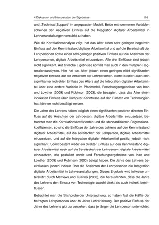 4 Diskussion und Interpretation der Ergebnisse 116
und „Technical Support“ im angepassten Modell. Beide entnommenen Variablen
scheinen den negativen Einfluss auf die Integration digitaler Arbeitsmittel in
Lehrveranstaltungen verstärkt zu haben.
Wie die Korrelationsanalyse zeigt, hat das Alter einen sehr geringen negativen
Einfluss auf den Kenntnisstand digitaler Arbeitsmittel und auf die Bereitschaft der
Lehrpersonen sowie einen sehr geringen positiven Einfluss auf die Ansichten der
Lehrpersonen, digitale Arbeitsmittel einzusetzen. Alle drei Einflüsse sind jedoch
nicht signifikant. Auf ähnliche Ergebnisse kommt man auch in den multiplen Reg-
ressionsanalysen. Hier hat das Alter jedoch einen geringen nicht signifikanten
negativen Einfluss auf die Ansichten der Lehrpersonen. Somit existiert auch kein
signifikanter indirekter Einfluss des Alters auf die Integration digitaler Arbeitsmit-
tel über eine andere Variable im Pfadmodell. Forschungsergebnisse von Inan
und Lowther (2009) und Robinson (2003), die besagten, dass das Alter einen
indirekten Einfluss über Computer-Kenntnisse auf den Einsatz von Technologien
hat, können nicht bestätigt werden.
Die Jahre des Lehrens haben lediglich einen signifikanten positiven direkten Ein-
fluss auf die Ansichten der Lehrperson, digitale Arbeitsmittel einzusetzen. Be-
trachtet man die Korrelationskoeffizienten und die standardisierten Regressions-
koeffizienten, so sind die Einflüsse der Jahre des Lehrens auf den Kenntnisstand
digitaler Arbeitsmittel, auf die Bereitschaft der Lehrperson, digitale Arbeitsmittel
einzusetzen, und auf die Integration digitaler Arbeitsmittel positiv, jedoch nicht
signifikant. Somit besteht weder ein direkter Einfluss auf den Kenntnisstand digi-
taler Arbeitsmittel noch auf die Bereitschaft der Lehrperson, digitale Arbeitsmittel
einzusetzen, wie postuliert wurde und Forschungsergebnisse von Inan und
Lowther (2009) und Robinson (2003) belegt haben. Die Jahre des Lehrens be-
einflussen jedoch indirekt über die Ansichten der Lehrpersonen die Integration
digitaler Arbeitsmittel in Lehrveranstaltungen. Dieses Ergebnis wird teilweise un-
terstützt durch Mathews und Guarino (2000), die herausfanden, dass die Jahre
des Lehrens den Einsatz von Technologie sowohl direkt als auch indirekt beein-
flussen.
Betrachtet man die Stichprobe der Untersuchung, so haben fast die Hälfte der
befragten Lehrpersonen über 16 Jahre Lehrerfahrung. Der positive Einfluss der
Jahre des Lehrens gibt zu verstehen, dass je länger die Lehrperson unterrichtet,
 
