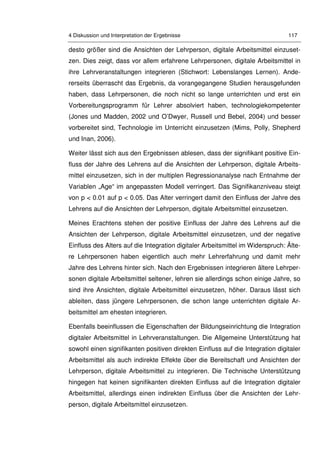 4 Diskussion und Interpretation der Ergebnisse 117
desto größer sind die Ansichten der Lehrperson, digitale Arbeitsmittel einzuset-
zen. Dies zeigt, dass vor allem erfahrene Lehrpersonen, digitale Arbeitsmittel in
ihre Lehrveranstaltungen integrieren (Stichwort: Lebenslanges Lernen). Ande-
rerseits überrascht das Ergebnis, da vorangegangene Studien herausgefunden
haben, dass Lehrpersonen, die noch nicht so lange unterrichten und erst ein
Vorbereitungsprogramm für Lehrer absolviert haben, technologiekompetenter
(Jones und Madden, 2002 und O’Dwyer, Russell und Bebel, 2004) und besser
vorbereitet sind, Technologie im Unterricht einzusetzen (Mims, Polly, Shepherd
und Inan, 2006).
Weiter lässt sich aus den Ergebnissen ablesen, dass der signifikant positive Ein-
fluss der Jahre des Lehrens auf die Ansichten der Lehrperson, digitale Arbeits-
mittel einzusetzen, sich in der multiplen Regressionanalyse nach Entnahme der
Variablen „Age“ im angepassten Modell verringert. Das Signifikanzniveau steigt
von p < 0.01 auf p < 0.05. Das Alter verringert damit den Einfluss der Jahre des
Lehrens auf die Ansichten der Lehrperson, digitale Arbeitsmittel einzusetzen.
Meines Erachtens stehen der positive Einfluss der Jahre des Lehrens auf die
Ansichten der Lehrperson, digitale Arbeitsmittel einzusetzen, und der negative
Einfluss des Alters auf die Integration digitaler Arbeitsmittel im Widerspruch: Älte-
re Lehrpersonen haben eigentlich auch mehr Lehrerfahrung und damit mehr
Jahre des Lehrens hinter sich. Nach den Ergebnissen integrieren ältere Lehrper-
sonen digitale Arbeitsmittel seltener, lehren sie allerdings schon einige Jahre, so
sind ihre Ansichten, digitale Arbeitsmittel einzusetzen, höher. Daraus lässt sich
ableiten, dass jüngere Lehrpersonen, die schon lange unterrichten digitale Ar-
beitsmittel am ehesten integrieren.
Ebenfalls beeinflussen die Eigenschaften der Bildungseinrichtung die Integration
digitaler Arbeitsmittel in Lehrveranstaltungen. Die Allgemeine Unterstützung hat
sowohl einen signifikanten positiven direkten Einfluss auf die Integration digitaler
Arbeitsmittel als auch indirekte Effekte über die Bereitschaft und Ansichten der
Lehrperson, digitale Arbeitsmittel zu integrieren. Die Technische Unterstützung
hingegen hat keinen signifikanten direkten Einfluss auf die Integration digitaler
Arbeitsmittel, allerdings einen indirekten Einfluss über die Ansichten der Lehr-
person, digitale Arbeitsmittel einzusetzen.
 