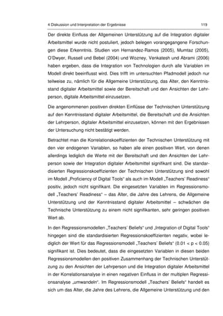 4 Diskussion und Interpretation der Ergebnisse 119
Der direkte Einfluss der Allgemeinen Unterstützung auf die Integration digitaler
Arbeitsmittel wurde nicht postuliert, jedoch belegen vorangegangene Forschun-
gen diese Erkenntnis. Studien von Hernandez-Ramos (2005), Mumtaz (2005),
O’Dwyer, Russell und Bebel (2004) und Wozney, Venkatesh und Abrami (2006)
haben ergeben, dass die Integration von Technologien durch alle Variablen im
Modell direkt beeinflusst wird. Dies trifft im untersuchten Pfadmodell jedoch nur
teilweise zu, nämlich für die Allgemeine Unterstützung, das Alter, den Kenntnis-
stand digitaler Arbeitsmittel sowie der Bereitschaft und den Ansichten der Lehr-
person, digitale Arbeitsmittel einzusetzen.
Die angenommenen positiven direkten Einflüsse der Technischen Unterstützung
auf den Kenntnisstand digitaler Arbeitsmittel, die Bereitschaft und die Ansichten
der Lehrperson, digitaler Arbeitsmittel einzusetzen, können mit den Ergebnissen
der Untersuchung nicht bestätigt werden.
Betrachtet man die Korrelationskoeffizienten der Technischen Unterstützung mit
den vier endogenen Variablen, so haben alle einen positiven Wert, von denen
allerdings lediglich die Werte mit der Bereitschaft und den Ansichten der Lehr-
person sowie der Integration digitaler Arbeitsmittel signifikant sind. Die standar-
disierten Regressionskoeffizienten der Technischen Unterstützung sind sowohl
im Modell „Proficiency of Digital Tools“ als auch im Modell „Teachers’ Readiness“
positiv, jedoch nicht signifikant. Die eingesetzten Variablen im Regressionsmo-
dell „Teachers’ Readiness“ – das Alter, die Jahre des Lehrens, die Allgemeine
Unterstützung und der Kenntnisstand digitaler Arbeitsmittel – schwächen die
Technische Unterstützung zu einem nicht signifikanten, sehr geringen positiven
Wert ab.
In den Regressionsmodellen „Teachers’ Beliefs“ und „Integration of Digital Tools“
hingegen sind die standardisierten Regressionskoeffizienten negativ, wobei le-
diglich der Wert für das Regressionsmodell „Teachers’ Beliefs“ (0.01 < p < 0.05)
signifikant ist. Dies bedeutet, dass die eingesetzten Variablen in diesen beiden
Regressionsmodellen den positiven Zusammenhang der Technischen Unterstüt-
zung zu den Ansichten der Lehrperson und die Integration digitaler Arbeitsmittel
in der Korrelationsanalyse in einen negativen Einfluss in der multiplen Regressi-
onsanalyse „umwandeln“. Im Regressionsmodell „Teachers’ Beliefs“ handelt es
sich um das Alter, die Jahre des Lehrens, die Allgemeine Unterstützung und den
 
