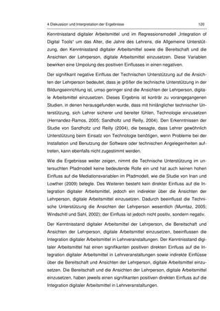 4 Diskussion und Interpretation der Ergebnisse 120
Kenntnisstand digitaler Arbeitsmittel und im Regressionsmodell „Integration of
Digital Tools“ um das Alter, die Jahre des Lehrens, die Allgemeine Unterstüt-
zung, den Kenntnisstand digitaler Arbeitsmittel sowie die Bereitschaft und die
Ansichten der Lehrperson, digitale Arbeitsmittel einzusetzen. Diese Variablen
bewirken eine Umpolung des positiven Einflusses in einen negativen.
Der signifikant negative Einfluss der Technischen Unterstützung auf die Ansich-
ten der Lehrperson bedeutet, dass je größer die technische Unterstützung in der
Bildungseinrichtung ist, umso geringer sind die Ansichten der Lehrperson, digita-
le Arbeitsmittel einzusetzen. Dieses Ergebnis ist konträr zu vorangegangenen
Studien, in denen herausgefunden wurde, dass mit hinlänglicher technischer Un-
terstützung, sich Lehrer sicherer und bereiter fühlen, Technologie einzusetzen
(Hernandez-Ramos, 2005; Sandholtz und Reilly, 2004). Den Erkenntnissen der
Studie von Sandholtz und Reilly (2004), die besagte, dass Lehrer gewöhnlich
Unterstützung beim Einsatz von Technologie benötigen, wenn Probleme bei der
Installation und Benutzung der Software oder technischen Angelegenheiten auf-
treten, kann ebenfalls nicht zugestimmt werden.
Wie die Ergebnisse weiter zeigen, nimmt die Technische Unterstützung im un-
tersuchten Pfadmodell keine bedeutende Rolle ein und hat auch keinen hohen
Einfluss auf die Mediationsvariablen im Pfadmodell, wie die Studie von Inan und
Lowther (2009) belegte. Des Weiteren besteht kein direkter Einfluss auf die In-
tegration digitaler Arbeitsmittel, jedoch ein indirekter über die Ansichten der
Lehrperson, digitale Arbeitsmittel einzusetzen. Dadurch beeinflusst die Techni-
sche Unterstützung die Ansichten der Lehrperson wesentlich (Mumtaz, 2005;
Windschitl und Sahl, 2002); der Einfluss ist jedoch nicht positiv, sondern negativ.
Der Kenntnisstand digitaler Arbeitsmittel der Lehrperson, die Bereitschaft und
Ansichten der Lehrperson, digitale Arbeitsmittel einzusetzen, beeinflussen die
Integration digitaler Arbeitsmittel in Lehrveranstaltungen. Der Kenntnisstand digi-
taler Arbeitsmittel hat einen signifikanten positiven direkten Einfluss auf die In-
tegration digitaler Arbeitsmittel in Lehrveranstaltungen sowie indirekte Einflüsse
über die Bereitschaft und Ansichten der Lehrperson, digitale Arbeitsmittel einzu-
setzen. Die Bereitschaft und die Ansichten der Lehrperson, digitale Arbeitsmittel
einzusetzen, haben jeweils einen signifikanten positiven direkten Einfluss auf die
Integration digitaler Arbeitsmittel in Lehrveranstaltungen.
 