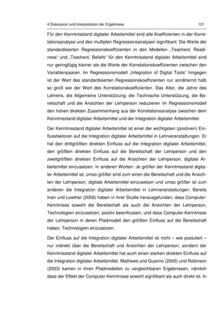 4 Diskussion und Interpretation der Ergebnisse 121
Für den Kenntnisstand digitaler Arbeitsmittel sind alle Koeffizienten in der Korre-
lationsanalyse und den multiplen Regressionsanalysen signifikant. Die Werte der
standardisierten Regressionskoeffizienten in den Modellen „Teachers’ Readi-
ness“ und „Teachers’ Beliefs“ für den Kenntnisstand digitaler Arbeitsmittel sind
nur geringfügig kleiner als die Werte der Korrelationskoeffizienten zwischen den
Variablenpaaren. Im Regressionsmodell „Integration of Digital Tools“ hingegen
ist der Wert des standardisierten Regressionskoeffizienten nur annähernd halb
so groß wie der Wert des Korrelationskoeffizienten. Das Alter, die Jahre des
Lehrens, die Allgemeine Unterstützung, die Technische Unterstützung, die Be-
reitschaft und die Ansichten der Lehrperson reduzieren im Regressionsmodell
den hohen direkten Zusammenhang aus der Korrelationsanalyse zwischen dem
Kenntnisstand digitaler Arbeitsmittel und der Integration digitaler Arbeitsmittel.
Der Kenntnisstand digitaler Arbeitsmittel ist einer der wichtigsten (positiven) Ein-
flussfaktoren auf die Integration digitaler Arbeitsmittel in Lehrveranstaltungen. Er
hat den drittgrößten direkten Einfluss auf die Integration digitaler Arbeitsmittel,
den größten direkten Einfluss auf die Bereitschaft der Lehrperson und den
zweitgrößten direkten Einfluss auf die Ansichten der Lehrperson, digitale Ar-
beitsmittel einzusetzen. In anderen Worten: Je größer der Kenntnisstand digita-
ler Arbeitsmittel ist, umso größer sind zum einen die Bereitschaft und die Ansich-
ten der Lehrperson, digitale Arbeitsmittel einzusetzen und umso größer ist zum
anderen die Integration digitaler Arbeitsmittel in Lehrveranstaltungen. Bereits
Inan und Lowther (2009) haben in ihrer Studie herausgefunden, dass Computer-
Kenntnisse sowohl die Bereitschaft als auch die Ansichten der Lehrperson,
Technologien einzusetzen, positiv beeinflussen, und dass Computer-Kenntnisse
der Lehrperson in deren Pfadmodell den größten Einfluss auf die Bereitschaft
haben, Technologien einzusetzen.
Der Einfluss auf die Integration digitaler Arbeitsmittel ist nicht – wie postuliert –
nur indirekt über die Bereitschaft und Ansichten der Lehrperson, sondern der
Kenntnisstand digitaler Arbeitsmittel hat auch einen starken direkten Einfluss auf
die Integration digitaler Arbeitsmittel. Mathews und Guarino (2000) und Robinson
(2003) kamen in ihren Pfadmodellen zu vergleichbaren Ergebnissen, nämlich
dass der Effekt der Computer-Kenntnisse sowohl signifikant als auch direkt ist. In
 