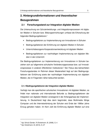 2 Hintergrundinformationen und theoretischer Bezugsrahmen 5
2. Hintergrundinformationen und theoretischer
Bezugsrahmen
2.1 Forschungsstand zur Integration digitaler Medien
Die Untersuchung von Schulentwicklungs- und Integrationsprozessen mit digita-
len Medien in Schulen bzw. Bildungseinrichtungen umfasst die Erforschung der
folgenden Bedingungsfaktoren:1
• Bedingungsfaktoren zur Implementierung von Innovationen in Schulen
• Bedingungsfaktoren der Einführung von digitalen Medien in Schulen
• Unterrichtsbezogene Kooperationsentwicklung mit digitalen Medien
• Bedingungsfaktoren zur nachhaltigen Implementierung von digitalen Me-
dien in den Unterricht
Die Bedingungsfaktoren zur Implementierung von Innovationen in Schulen be-
ziehen sich auf allgemeine schulische Veränderungsprozesse bzw. auf Innovati-
onsprozesse in anderen öffentlichen Institutionen.2
Der Fokus des betrachteten
Forschungsstandes im Rahmen dieser Masterarbeit liegt auf den Bedingungs-
faktoren der Einführung sowie der nachhaltigen Implementierung von digitalen
Medien, die im Folgenden näher beleuchtet werden.
2.1.1 Bedingungsfaktoren der Integration digitaler Medien
Verfolgt man die spezifischen schulischen Innovationen mit digitalen Medien, so
findet man nationale und internationale Befunde zu Bedingungsfaktoren der
Integration von digitalen Medien vorwiegend in der Anfangsphase der Implemen-
tierung. In Deutschland liegt dies darin begründet, dass Multimedia fähige
Computer und die Internetanbindung der Schulen erst Ende der 1990er Jahre
Einzug gehalten haben. Im Kern zielt die Einführung digitaler Medien auf eine
1
Vgl. Schulz-Zander, R./Eickelmann, B. (2008), S. 4
2
Vgl. Eickelmann, B. (2010), S. 27
 