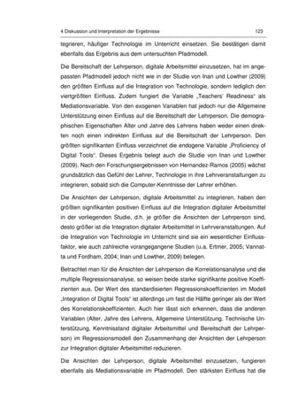 4 Diskussion und Interpretation der Ergebnisse 123
tegrieren, häufiger Technologie im Unterricht einsetzen. Sie bestätigen damit
ebenfalls das Ergebnis aus dem untersuchten Pfadmodell.
Die Bereitschaft der Lehrperson, digitale Arbeitsmittel einzusetzen, hat im ange-
passten Pfadmodell jedoch nicht wie in der Studie von Inan und Lowther (2009)
den größten Einfluss auf die Integration von Technologie, sondern lediglich den
viertgrößten Einfluss. Zudem fungiert die Variable „Teachers’ Readiness“ als
Mediationsvariable. Von den exogenen Variablen hat jedoch nur die Allgemeine
Unterstützung einen Einfluss auf die Bereitschaft der Lehrperson. Die demogra-
phischen Eigenschaften Alter und Jahre des Lehrens haben weder einen direk-
ten noch einen indirekten Einfluss auf die Bereitschaft der Lehrperson. Den
größten signifikanten Einfluss verzeichnet die endogene Variable „Proficiency of
Digital Tools“. Dieses Ergebnis belegt auch die Studie von Inan und Lowther
(2009). Nach den Forschungsergebnissen von Hernandez-Ramos (2005) wächst
grundsätzlich das Gefühl der Lehrer, Technologie in ihre Lehrveranstaltungen zu
integrieren, sobald sich die Computer-Kenntnisse der Lehrer erhöhen.
Die Ansichten der Lehrperson, digitale Arbeitsmittel zu integrieren, haben den
größten signifikanten positiven Einfluss auf die Integration digitaler Arbeitsmittel
in der vorliegenden Studie, d.h. je größer die Ansichten der Lehrperson sind,
desto größer ist die Integration digitaler Arbeitsmittel in Lehrveranstaltungen. Auf
die Integration von Technologie im Unterricht sind sie ein wesentlicher Einfluss-
faktor, wie auch zahlreiche vorangegangene Studien (u.a. Ertmer, 2005; Vannat-
ta und Fordham, 2004; Inan und Lowther, 2009) belegen.
Betrachtet man für die Ansichten der Lehrperson die Korrelationsanalyse und die
multiple Regressionsanalyse, so weisen beide starke signifikante positive Koeffi-
zienten aus. Der Wert des standardisierten Regressionskoeffizienten im Modell
„Integration of Digital Tools“ ist allerdings um fast die Hälfte geringer als der Wert
des Korrelationskoeffizienten. Auch hier lässt sich erkennen, dass die anderen
Variablen (Alter, Jahre des Lehrens, Allgemeine Unterstützung, Technische Un-
terstützung, Kenntnisstand digitaler Arbeitsmittel und Bereitschaft der Lehrper-
son) im Regressionsmodell den Zusammenhang der Ansichten der Lehrperson
zur Integration digitaler Arbeitsmittel reduzieren.
Die Ansichten der Lehrperson, digitale Arbeitsmittel einzusetzen, fungieren
ebenfalls als Mediationsvariable im Pfadmodell. Den stärksten Einfluss hat die
 