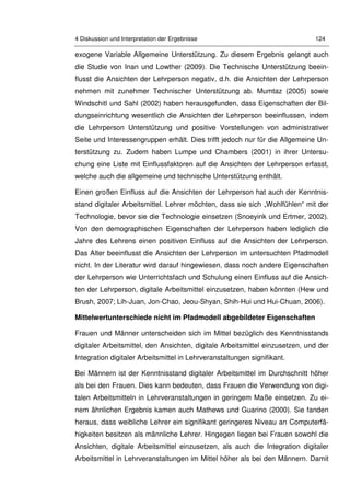 4 Diskussion und Interpretation der Ergebnisse 124
exogene Variable Allgemeine Unterstützung. Zu diesem Ergebnis gelangt auch
die Studie von Inan und Lowther (2009). Die Technische Unterstützung beein-
flusst die Ansichten der Lehrperson negativ, d.h. die Ansichten der Lehrperson
nehmen mit zunehmer Technischer Unterstützung ab. Mumtaz (2005) sowie
Windschitl und Sahl (2002) haben herausgefunden, dass Eigenschaften der Bil-
dungseinrichtung wesentlich die Ansichten der Lehrperson beeinflussen, indem
die Lehrperson Unterstützung und positive Vorstellungen von administrativer
Seite und Interessengruppen erhält. Dies trifft jedoch nur für die Allgemeine Un-
terstützung zu. Zudem haben Lumpe und Chambers (2001) in ihrer Untersu-
chung eine Liste mit Einflussfaktoren auf die Ansichten der Lehrperson erfasst,
welche auch die allgemeine und technische Unterstützung enthält.
Einen großen Einfluss auf die Ansichten der Lehrperson hat auch der Kenntnis-
stand digitaler Arbeitsmittel. Lehrer möchten, dass sie sich „Wohlfühlen“ mit der
Technologie, bevor sie die Technologie einsetzen (Snoeyink und Ertmer, 2002).
Von den demographischen Eigenschaften der Lehrperson haben lediglich die
Jahre des Lehrens einen positiven Einfluss auf die Ansichten der Lehrperson.
Das Alter beeinflusst die Ansichten der Lehrperson im untersuchten Pfadmodell
nicht. In der Literatur wird darauf hingewiesen, dass noch andere Eigenschaften
der Lehrperson wie Unterrichtsfach und Schulung einen Einfluss auf die Ansich-
ten der Lehrperson, digitale Arbeitsmittel einzusetzen, haben könnten (Hew und
Brush, 2007; Lih-Juan, Jon-Chao, Jeou-Shyan, Shih-Hui und Hui-Chuan, 2006).
Mittelwertunterschiede nicht im Pfadmodell abgebildeter Eigenschaften
Frauen und Männer unterscheiden sich im Mittel bezüglich des Kenntnisstands
digitaler Arbeitsmittel, den Ansichten, digitale Arbeitsmittel einzusetzen, und der
Integration digitaler Arbeitsmittel in Lehrveranstaltungen signifikant.
Bei Männern ist der Kenntnisstand digitaler Arbeitsmittel im Durchschnitt höher
als bei den Frauen. Dies kann bedeuten, dass Frauen die Verwendung von digi-
talen Arbeitsmitteln in Lehrveranstaltungen in geringem Maße einsetzen. Zu ei-
nem ähnlichen Ergebnis kamen auch Mathews und Guarino (2000). Sie fanden
heraus, dass weibliche Lehrer ein signifikant geringeres Niveau an Computerfä-
higkeiten besitzen als männliche Lehrer. Hingegen liegen bei Frauen sowohl die
Ansichten, digitale Arbeitsmittel einzusetzen, als auch die Integration digitaler
Arbeitsmittel in Lehrveranstaltungen im Mittel höher als bei den Männern. Damit
 