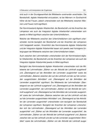4 Diskussion und Interpretation der Ergebnisse 125
sind auch in der Grundgesamtheit die Mittelwerte voneinander verschieden. Die
Bereitschaft, digitale Arbeitsmittel einzusetzen, ist bei Männern im Durchschnitt
höher als bei Frauen, jedoch unterscheiden sich die Mittelwerte zwischen Män-
nern und Frauen nicht signifikant.
Der Kenntnissstand digitaler Arbeitsmittel, die Bereitschaft und die Ansichten der
Lehrperson wie auch die Integration digitaler Arbeitsmittel unterscheiden sich
jeweils im Mittel signifikant zwischen den Unterrichtsfächern.
Welcher der Mittelwerte zwischen den Unterrichtsfächern sich signifikant unter-
scheidet, konnte bezüglich der Bereitschaft und der Ansichten der Lehrperson
nicht festgestellt werden. Hinsichtlich des Kenntnisstands digitaler Arbeitsmittel
und der Integration digitaler Arbeitsmittel lassen sich jeweils zwei homogene Un-
tergruppen der Mittelwerte zwischen den Unterrichtsfächern bilden.
Auch zwischen den Lehrmethoden unterscheiden sich der Kenntnisstand digita-
ler Arbeitsmittel, die Bereitschaft und die Ansichten der Lehrperson wie auch die
Integration digitaler Arbeitsmittel jeweils im Mittel signifikant.
Bezüglich des Kenntnisstands digitaler Arbeitsmittel unterscheiden sich die Mit-
telwerte der Lehrmethoden „Stärker von der Aktivität der Lehrkraft ausgehend“
und „Überwiegend auf die Aktivitäten der Lernenden ausgerichtet“ sowie die
Lehrmethoden „Balance zwischen den auf die Lehrkraft und den auf die Lernen-
den ausgerichteten Aktivitäten“ und „Überwiegend auf die Aktivitäten der
Lernenden ausgerichtet“ signifikant. Die Mittelwerte der Lehrmethoden „Über-
wiegend von der Lehrkraft ausgehend“ und „Überwiegend auf die Aktivitäten der
Lernenden ausgerichtet“, der Lehrmethoden „Stärker von der Aktivität der Lehr-
kraft ausgehend“ und „Überwiegend auf die Aktivitäten der Lernenden ausgerich-
tet“ sowie der Lehrmethoden „Balance zwischen den auf die Lehrkraft und den
auf die Lernenden ausgerichteten Aktivitäten“ und „Überwiegend auf die Aktivitä-
ten der Lernenden ausgerichtet“ unterscheiden sich bezüglich der Bereitschaft
der Lehrperson signifikant. Bezüglich der Ansichten der Lehrperson unterschei-
den sich die Lehrmethoden „Überwiegend auf die Aktivitäten der Lernenden
ausgerichtet“ und „Stärker auf die Aktivitäten der Lernenden ausgerichtet“, die
Lehrmethoden „Stärker von der Aktivität der Lehrkraft ausgehend“ und „Balance
zwischen den auf die Lehrkraft und den auf die Lernenden ausgerichteten Aktivi-
täten“ sowie die Lehrmethoden „Stärker von der Aktivität der Lehrkraft ausge-
 