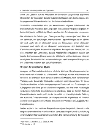 4 Diskussion und Interpretation der Ergebnisse 126
hend“ und „Stärker auf die Aktivitäten der Lernenden ausgerichtet“ signifikant.
Hinsichtlich der Integration digitaler Arbeitsmittel lassen sich drei homogene Un-
tergruppen der Mittelwerte zwischen den Lehrmethoden bilden.
Schließlich unterscheiden sich der Kenntnisstand digitaler Arbeitsmittel, die
Bereitschaft und Ansichten der Lehrperson wie auch die Integration digitaler Ar-
beitsmittel jeweils im Mittel signifikant zwischen den Schulungen der Lehrperson.
Die Mittelwerte der Schulungen „Einen ganzen Tag oder weniger“ und „Mehr als
ein Semester“, der Schulungen „Mehr als einen Tag und weniger als ein Semes-
ter“ und „Mehr als ein Semester“ sowie der Schulungen „Einen Semester-
Lehrgang“ und „Mehr als ein Semester“ unterscheiden sich bezüglich dem
Kenntnisstand digitaler Arbeitsmittel signifikant. Bezüglich der Bereitschaft und
den Ansichten der Lehrperson, digitale Arbeitsmittel einzusetzen, lassen sich
jeweils drei homogene Untergruppen der Mittelwerte und bezüglich der Integrati-
on digitaler Arbeitsmittel in Lehrveranstaltungen zwei homogene Untergruppen
der Mittelwerte zwischen den Schulungen bilden.
Grenzen der empirischen Studie
Analysen mit Pfadmodellen sind eine nützliche Methode, Beziehungen zwischen
einer Reihe von Variablen zu untersuchen. Allerdings können Pfadmodelle die
Grenzen, die entweder durch schwach entwickelte Modelle, hoch korrelierenden
Variablen oder begrenzter Stichprobe entstehen, nicht überwinden.1
In dieser
Studie wurde daher auf ein vorangegangenes Pfadmodell und Forschungen zu-
rückgegriffen und eine große Stichprobe eingesetzt. Die mit einer Pfadanalyse
verbundene kritischste Einschränkung ist allerdings, dass sie keinen Test auf
Kausalität anbietet; weder prüft sie die Kausalität noch bestätigt sie die Richtung
der Kausalität.2
Deshalb sollten die Interpretation der Ergebnisse mit Vorsicht
und die wiedergegebenen Einflüsse zwischen den Variablen als „suggestiv“ be-
trachtet werden.
Weiter wurde in den multiplen Regressionsanalysen festgestellt, dass nicht alle
Regressionsmodelle die Prämissen bzw. Voraussetzungen für die Durchführung
einer multiplen Regressionsanalyse erfüllten. Die Normalverteilung der Variablen
1
Vgl. Inan, F. A./Lowther, D. L. (2009), S. 149
2
Vgl. ebenda, s. 149
 