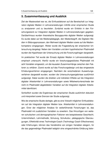 5 Zusammenfassung und Ausblick 128
5. Zusammenfassung und Ausblick
Ziel der Masterarbeit war es, die Einflussfaktoren auf die Bereitschaft zur Integ-
ration digitaler Medien in Lehrveranstaltungen mithilfe einer empirischen Studie
zu analysieren und zu beurteilen. Zunächst wurde ein Einblick in den For-
schungsstand zur Integration digitaler Medien in Lehrveranstaltungen gegeben.
Darüberhinaus wurden theoretische Bezugspunkte digitaler Medien aufgezeigt.
Es wurde dabei auf die Medienpädagogik, den Medienbegriff, die Digitalen Me-
dien in Bildungsprozessen, den Mehrwert digitaler Medien sowie auf die Medien-
kompetenz eingegangen. Weiter wurde die Fragestellung der empirischen Un-
tersuchung dargelegt. Neben den Variablen und dem hypothetischen Pfadmodell
wurden die Hypothesen der Untersuchung und die Forschungsfragen dargestellt.
Im praktischen Teil wurde der Einsatz digitaler Medien in Lehrveranstaltungen
empirisch untersucht. Hierfür wurde ein forschungsgestütztes Pfadmodell mit
acht Variablen eingesetzt, um die kausalen Zusammenhänge zwischen den Fak-
toren zu erklären. Zuerst wurde auf das Forschungsdesign und das eingesetzte
Erhebungsverfahren eingegangen. Nachdem die verschiedenen Auswertungs-
verfahren dargestellt wurden, wurden die Untersuchungsergebnisse ausführlich
aufgezeigt. Dabei wurden die direkten und indirekten Effekte auf die Integration
digitaler Arbeitsmittel in Lehrveranstaltungen sowie Mittelwertunterschiede der
nicht im Pfadmodell abgebildeten Variablen auf die Integration digitaler Arbeits-
mittel identifiziert.
Schließlich wurden die Ergebnisse der empirischen Studie ausführlich diskutiert
und interpretiert sowie Grenzen der Studie aufgezeigt.
Wie die empirische Studie darlegte, gibt es eine Vielzahl möglicher Einflussfakto-
ren auf die Integration digitaler Medien bzw. Arbeitsmittel in Lehrveranstaltun-
gen. Einer der möglichen Ansätze für weiterführende Forschungen ist, das
Pfadmodell mit zusätzlichen Variablen zu erweitern. Das Hinzufügen von weite-
ren schulischen und demographischen Faktoren wie beispielsweise Geschlecht,
Unterrichtsfach, Lehrmethodik, Schulung, Schulkultur, pädagogische Überzeu-
gungen, Effektivität eines Technologie-Coach (Technology Coach Effectiveness)
oder Erfahrungen, können das Verständnis von einigen Variablen steigern, für
die das gegenwärtige Pfadmodell lediglich eine eingeschränkte Erklärung liefer-
 