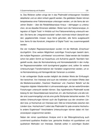 5 Zusammenfassung und Ausblick 129
te. Des Weiteren sollten einige der in das Pfadmodell einbezogenen Variablen
detaillierter und vor allem kritisch geprüft werden. Die gebildeten Skalen können
beispielsweise einer Faktorenanalyse unterzogen werden, um die Items der ein-
zelnen Skalen – über die Reliabilitätsanalyse hinaus – dahingegen zu untersu-
chen, ob sie dieselbe Dimension abbilden. Weiter kann die Faktorenanalyse „In-
tegration of Digital Tools“ in Hinblick auf ihre Faktoreneinteilung untersucht wer-
den. Die Items der „Integrationsvariable“ sollten nochmals kritisch überprüft wer-
den; gegebenenfalls müssen neue Items gefunden, alte Items ausgetauscht
bzw. Items für das Konstrukt „Integration of Digital Tools“ neu zusammengestellt
werden.
Die vier multiplen Regressionsanalysen wurden mit der Methode „Einschluss“
durchgeführt. Eine weitere Möglichkeit zukünftiger Forschungen besteht darin,
die multiple Regression „schrittweise“ vorzunehmen. Dabei werden die Variablen
schon bei jedem Schritt auf Ausschluss und Aufnahme geprüft. Nachdem fest-
gestellt wurde, dass die Normalverteilung und Homoskedastizität in den multip-
len Regressionsmodellen nicht durchgehend gegeben sind, sollten für weitere
Untersuchungen Transformationen der Variablen vorgenommen werden, um ei-
ne Normalverteilung und Homogenität der Varianzen zu erzielen.
In der vorliegenden Studie wurden lediglich die direkten Werte der Einflussgrö-
ßen berechnet. Von Interesse sind auch die indirekten und totalen Effekte über
die Mediationsvariablen „Teachers’ Readiness“ und „Teachers’ Beliefs“ auf die
Integration digitaler Arbeitsmittel in Lehrveranstaltungen, die bei weiterführenden
Forschungen untersucht werden können. Das hypothetische Pfadmodell wurde
bislang für den Gesamtdatensatz berechnet, d.h. alle Hochschulen und alle Län-
der sind zusammengefügt und als eine große Stichprobe betrachtet worden. Für
weitere Untersuchungen können auch die Ergebnisse aus den einzelnen Län-
dern bzw. je Hochschule von Interesse sein: Gibt es Unterschiede zwischen den
Ländern bzw. Hochschulen? Liefert das Pfadmodell für jede einzelne Hochschu-
le andere Ergebnisse? Verschiedene Untersuchungen können dabei mit Vari-
anzanalysen vorgenommen werden.
Neben der reinen quantitativen Analyse sind in der Bildungsforschung auch
zunehmend qualitative Ansätze bzw. gemischte Ansätze mit quantitativen und
qualitativen Methoden von Interesse. Deshalb sollten in zukünftigen Studien
 