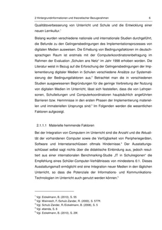 2 Hintergrundinformationen und theoretischer Bezugsrahmen 6
Qualitätsverbesserung von Unterricht und Schule und die Entwicklung einer
neuen Lernkultur.1
Bislang wurden verschiedene nationale und internationale Studien durchgeführt,
die Befunde zu den Gelingensbedingungen des Implementationsprozesses von
digitalen Medien ausweisen. Die Erhebung von Bedingungsfaktoren im deutsch-
sprachigen Raum ist erstmals mit der Computerkoordinatorenbefragung im
Rahmen der Evaluation „Schulen ans Netz“ im Jahr 1998 erhoben worden. Die
Literatur weist in Bezug auf die Erforschung der Gelingensbedingungen der Imp-
lementierung digitaler Medien in Schulen verschiedene Ansätze zur Systemati-
sierung der Bedingungsfaktoren aus.2
Betrachtet man die in verschiedenen
Studien ausgewiesenen Begründungen für die geringe Verbreitung der Nutzung
von digitalen Medien im Unterricht, lässt sich feststellen, dass die von Lehrper-
sonen, Schulleitungen und Computerkoordinatoren hauptsächlich angeführten
Barrieren bzw. Hemmnisse in den ersten Phasen der Implementierung materiel-
len und immateriellen Ursprungs sind.3
Im Folgenden werden die wesentlichen
Faktoren aufgezeigt.
2.1.1.1 Materielle hemmende Faktoren
Bei der Integration von Computern im Unterricht sind die Anzahl und die Aktuali-
tät der vorhandenen Computer sowie die Verfügbarkeit von Peripheriegeräten,
Software und Internetanschlüssen oftmals Hindernisse.4
Der Ausstattungs-
schlüssel selbst sagt nichts über die didaktische Einbindung aus, jedoch resul-
tiert aus einer internationalen Benchmarking-Studie „IT in Schulregionen“ die
Empfehlung eines Schüler-Computer-Verhältnisses von mindestens 6:1. Dieses
Ausstattungsmaß ermöglicht erst eine Integration neuer Medien in den täglichen
Unterricht, so dass die Potenziale der Informations- und Kommunikations-
Technologien im Unterricht auch genutzt werden können.5
1
Vgl. Eickelmann, B. (2010), S. 55
2
Vgl. Weinreich, F./Schulz-Zander, R. (2000), S. 577ff.
3
Vgl. Schulz-Zander, R./Eickelmann, B. (2008), S. 5
4
Vgl. ebenda, S. 6
5
Vgl. Eickelmann, B. (2010), S. 29f.
 