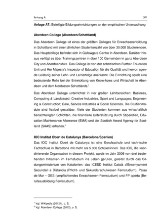 Anhang A XV
Anlage A7: Beteiligte Bildungseinrichtungen an der empirischen Untersuchung
Aberdeen College (Aberdeen/Schottland)
Das Aberdeen College ist eines der größten Colleges für Erwachsenenbildung
in Schottland mit einer jährlichen Studentenzahl von über 30.000 Studierenden.
Das Hauptcollege befindet sich in Gallowgate Centre in Aberdeen. Darüber hin-
aus verfügt es über Trainingszentren in über 100 Gemeinden in ganz Aberdeen
City und Aberdeenshire. Das College ist von der schottischen Further Education
Unit und Her Majesty’s Inspector of Education für die Qualität und hervorragen-
de Leistung seiner Lehr- und Lernerfolge anerkannt. Die Einrichtung spielt eine
bedeutende Rolle bei der Entwicklung von Know-hows und Wirtschaft in Aber-
deen und dem Nordosten Schottlands.1
Das Aberdeen College unterrichtet in vier großen Lehrbereichen: Business,
Computing & Landbased; Creative Industries, Sport and Languages; Engineer-
ing & Construction; Care, Service Industries & Social Sciences. Die Studienmo-
dule sind flexibel gestaltbar. Viele der Studenten kommen aus wirtschaftlich
benachteiligten Schichten, die finanzielle Unterstützung durch Stipendien, Edu-
cation Maintenance Allowance (EMA) und der Scottish Award Agency for Scot-
land (SAAS) erhalten.2
IOC Institut Obert de Catalunya (Barcelona/Spanien)
Das IOC Institut Obert de Catalunya ist eine Berufsschule und technische
Fachschule in Barcelona mit mehr als 5.000 Schüler/innen. Das IOC, die koor-
dinierende Organisation in diesem Projekt, wurde im Jahr 2006 von drei beste-
henden Initiativen im Fernstudium ins Leben gerufen, geleitet durch das Bil-
dungsministerium von Katalonien: das ICESD Institut Català d’Ensenyament
Secundari a Distància (Pflicht- und Sekundarschulwesen Fernstudium), Palau
de Mar – GES (verpflichtendes Erwachsenen-Fernstudium) und FP operta (Be-
rufsausbildung Fernstudium).
1
Vgl. Wikipedia (2012h), o. S.
2
Vgl. Aberdeen College (2012), o. S.
 