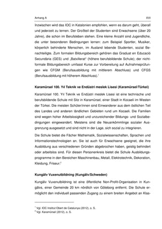 Anhang A XVI
Inzwischen wird das IOC in Katalonien empfohlen, wenn es darum geht, überall
und jederzeit zu lernen. Der Großteil der Studenten sind Erwachsene (über 20
Jahre), die schon im Berufsleben stehen. Eine kleine Anzahl sind Jugendliche,
die unter besonderen Bedingungen lernen: zum Beispiel Sportler, Musiker,
körperlich behinderte Menschen, im Ausland lebende Studenten, sozial Be-
nachteiligte. Zum formalen Bildungsbereich gehören das Graduat en Educació
Secundària (GES) und „Batxillerat“ (höhere berufsbildende Schule); der nicht-
formale Bildungsbereich umfasst Kurse zur Vorbereitung auf Aufnahmeprüfun-
gen wie CFGM (Berufsausbildung mit mittlerem Abschluss) und CFGS
(Berufsausbildung mit höherem Abschluss).1
Karamürsel 100. Yıl Teknik ve Endüstri meslek Lisesi (Karamürsel/Türkei)
Karamürsel 100. Yıl Teknik ve Endüstri meslek Lisesi ist eine technische und
berufsbildende Schule mit Sitz in Karamürsel, einer Stadt in Kocaeli im Westen
der Türkei. Die meisten Schüler/innen sind Einwanderer aus dem östlichen Teil
des Landes und anderen ländlichen Gebieten rund um Kocaeli. Die Familien
sind wegen hoher Arbeitslosigkeit und unzureichender Bildungs- und Sozialbe-
dingungen eingewandert. Meistens sind die Neuankömmlinge sozialer Aus-
grenzung ausgesetzt und sind nicht in der Lage, sich sozial zu integrieren.
Die Schule bietet die Fächer Mathematik, Sozialwissenschaften, Sprachen und
Informationstechnologien an. Sie ist auch für Erwachsene geeignet, die ihre
Ausbildung aus verschiedenen Gründen abgebrochen haben, geistig behindert
oder arbeitslos sind. Für diesen Personenkreis bietet die Schule Ausbildungs-
programme in den Bereichen Maschinenbau, Metall, Elektrotechnik, Dekoration,
Kleidung, Friseur.2
Kungälv Vuxenutbildning (Kungälv/Schweden)
Kungälv Vuxenutbildning ist eine öffentliche Non-Profit-Organisation in Kun-
gälvs, einer Gemeinde 20 km nördlich von Göteborg entfernt. Die Schule er-
möglicht den individuell passenden Zugang zu einem breiten Angebot an Klas-
1
Vgl. IOC Institut Obert de Catalunya (2012), o. S.
2
Vgl. Karamürsel (2012), o. S.
 