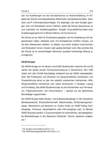 Anhang A XVII
sen und Ausbildungen von der Grundschule bis zur Hochschulbildung. Im An-
gebot der Schule sind beispielsweise Mathematik, Sozialwissenschaften, Spra-
chen und IT (Informationstechnologie). Für diejenigen, die nach Kungälv gezo-
gen sind und Schwedisch lernen möchten, bietet die Schule Sprachkurse an
und unterstützt mit Ausbildungsplätzen. Kungälv Vuxenutbildning bietet auch
Ausbildungsprogramme im Bereich Marine und Tourismus an.
Die Schule ist vor allem für Erwachsene geeignet, die ihre Ausbildung nicht ab-
geschlossen haben, arbeitslos sind, ihre Kompetenzen erhöhen müssen, um
auf dem Arbeitsmarkt „attraktiv“ zu bleiben, aus einem anderen Land kommen
und Schwedisch lernen müssen oder geistig behindert sind. Das zentrale Ziel
der Schule ist es, benachteiligten Menschen qualitativ hochwertige Bildung zu
ermöglichen.1
AKAD-Gruppe
Die AKAD-Gruppe ist mit derzeit rund 8.200 Studierenden zwischen 20 und 65
Jahren der größte private Fernhochschulverbund in Deutschland. Seit 1959
haben sich über 55.000 Berufstätige erfolgreich bei der AKAD weitergebildet.
Über 340 Professoren und Dozenten mit wissenschaftlicher Qualifikation und
Praxiserfahrung lehren an den vier staatlich anerkannten Hochschulen: WHL
Wissenschaftliche Hochschule Lahr sowie Hochschulen in Stuttgart, Leipzig
und Pinneberg. Das AKAD-Studienkonzept ist eine Kombination aus Fernstudi-
um, Präsenzseminaren und Online-Studium – speziell auf die Bedürfnisse
Berufstätiger zugeschnitten.
Die AKAD-Gruppe bietet Studien- und Aufbaustudiengängen in den Disziplinen
Betriebswirtschaft, Wirtschaftsinformatik, Maschinenbau, Wirtschaftsingenieur-
wesen, Mechatronik und Sprachen an. Zudem finden am AKAD Kolleg Fach-
lehrgänge, Fernkurse, Sprachdiplome oder IHK-Lehrgänge statt. Im Bereich
AKAD Business werden in Zusammenarbeit mit Unternehmen, berufsbegleiten-
de Weiterbildungen in den Bereichen Wirtschaft, Technik, Sprachen angebo-
ten.2
1
Vgl. Kungälv Vuxenutbildning (2012), o. S.
2
Vgl. AKAD Bildungsgesellschaft mbH (2012), o. S.
 