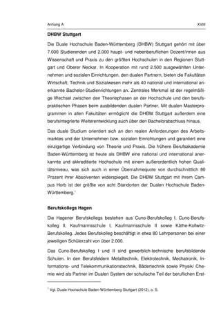 Anhang A XVIII
DHBW Stuttgart
Die Duale Hochschule Baden-Württemberg (DHBW) Stuttgart gehört mit über
7.000 Studierenden und 2.000 haupt- und nebenberuflichen Dozent/innen aus
Wissenschaft und Praxis zu den größten Hochschulen in den Regionen Stutt-
gart und Oberer Neckar. In Kooperation mit rund 2.500 ausgewählten Unter-
nehmen und sozialen Einrichtungen, den dualen Partnern, bieten die Fakultäten
Wirtschaft, Technik und Sozialwesen mehr als 40 national und international an-
erkannte Bachelor-Studienrichtungen an. Zentrales Merkmal ist der regelmäßi-
ge Wechsel zwischen den Theoriephasen an der Hochschule und den berufs-
praktischen Phasen beim ausbildenden dualen Partner. Mit dualen Masterpro-
grammen in allen Fakultäten ermöglicht die DHBW Stuttgart außerdem eine
berufsintegrierte Weiterentwicklung auch über den Bachelorabschluss hinaus.
Das duale Studium orientiert sich an den realen Anforderungen des Arbeits-
marktes und der Unternehmen bzw. sozialen Einrichtungen und garantiert eine
einzigartige Verbindung von Theorie und Praxis. Die frühere Berufsakademie
Baden-Württemberg ist heute als DHBW eine national und international aner-
kannte und akkreditierte Hochschule mit einem außerordentlich hohen Quali-
tätsniveau, was sich auch in einer Übernahmequote von durchschnittlich 80
Prozent ihrer Absolventen widerspiegelt. Die DHBW Stuttgart mit ihrem Cam-
pus Horb ist der größte von acht Standorten der Dualen Hochschule Baden-
Württemberg.1
Berufskollegs Hagen
Die Hagener Berufskollegs bestehen aus Cuno-Berufskolleg I, Cuno-Berufs-
kolleg II, Kaufmannsschule I, Kaufmannsschule II sowie Käthe-Kollwitz-
Berufskolleg. Jedes Berufskolleg beschäftigt in etwa 80 Lehrpersonen bei einer
jeweiligen Schülerzahl von über 2.000.
Das Cuno-Berufskolleg I und II sind gewerblich-technische berufsbildende
Schulen. In den Berufsfeldern Metalltechnik, Elektrotechnik, Mechatronik, In-
formations- und Telekommunikationstechnik, Bädertechnik sowie Physik/ Che-
mie wird als Partner im Dualen System der schulische Teil der beruflichen Erst-
1
Vgl. Duale Hochschule Baden-Württemberg Stuttgart (2012), o. S.
 