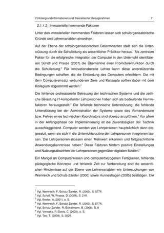 2 Hintergrundinformationen und theoretischer Bezugsrahmen 7
2.1.1.2 Immaterielle hemmende Faktoren
Unter den immateriellen hemmenden Faktoren lassen sich schulorganisatorische
Gründe und Lehrervariablen einordnen.
Auf der Ebene der schulorganisatorischen Determinanten stellt sich die Unter-
stützung durch die Schulleitung als wesentlicher Prädiktor heraus.1
Als zentralen
Faktor für die erfolgreiche Integration der Computer in den Unterricht identifizie-
ren Scholl und Prasse (2001) die Übernahme einer Promotorenfunktion durch
die Schulleitung.2
Für innovationsbereite Lehrer kann diese unterstützende
Bedingungen schaffen, die die Einbindung des Computers erleichtern. Die mit
dem Computereinsatz verbundenen Ziele und Konzepte sollten dabei mit dem
Kollegium abgestimmt werden.3
Die fehlende professionelle Betreuung der technischen Systeme und die zeitli-
che Belastung IT-kompetenter Lehrpersonen haben sich als bedeutende Hemm-
faktoren herausgestellt.4
Die fehlende technische Unterstützung, die fehlende
Unterstützung bei der Administration der Systeme sowie das Vorhandensein
bzw. Fehlen eines technischen Koordinators sind ebenso anzuführen.5
Vor allem
in der Anfangsphase der Implementierung ist die Zuverlässigkeit der Technik
ausschlaggebend. Computer werden von Lehrpersonen hauptsächlich dann ein-
gesetzt, wenn sie sich in die Unterrichtsroutine der Lehrpersonen integrieren las-
sen. Die Lehrpersonen müssen einen Mehrwert erkennen und fortgeschrittene
Anwendungskenntnisse haben.6
Diese Faktoren fördern positive Einstellungen
und Nutzungsabsichten der Lehrpersonen gegenüber digitalen Medien.7
Ein Mangel an Computerwissen und computerbezogenen Fertigkeiten, fehlende
pädagogische Konzepte und fehlende Zeit zur Vorbereitung sind die wesentli-
chen Hindernisse auf der Ebene von Lehrervariablen wie Untersuchungen von
Weinreich und Schulz-Zander (2000) sowie Hunneshagen (2005) bestätigen. Die
1
Vgl. Weinreich, F./Schulz-Zander, R. (2000), S. 577ff.
2
Vgl. Scholl, W./Prasse, D. (2001), S. 21ff.
3
Vgl. Breiter, A.(2001), o. S.
4
Vgl. Weinreich, F./Schulz-Zander, R. (2000), S. 577ff.
5
Vgl. Schulz-Zander, R./Eickelmann, B. (2008), S. 6
6
Vgl. Venezky, R./Davis, C. (2002), o. S.
7
Vgl. Teo, T. (2009), S. 302ff.
 