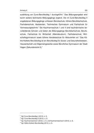 Anhang A XIX
ausbildung am Cuno-Berufskolleg I durchgeführt.1
Das Bildungsangebot wird
durch weitere technische Bildungsgänge ergänzt. Die im Cuno-Berufskolleg II
angebotenen Bildungsgänge umfassen Berufsschule, höhere Berufsfachschule,
Fachoberschule, Assistenten, Technisches Gymnasium und Fachschule für
Vermessungstechnik.2
Die Kaufmannsschule I und II sind kaufmännische be-
rufsbildende Schulen und bieten die Bildungsgänge Berufsfachschule, Berufs-
schule, Fachschule für Wirtschaft (Abendstudium), Fachoberschule, Wirt-
schaftsgymnasium sowie höhere Handelsschule für Abiturienten an.3
Das Kä-
the-Kollwitz-Berufskolleg ist ein Berufskolleg für Sozial- und Gesundheitswesen,
Hauswirtschaft und Allgemeingewerbe sowie Berufliches Gymnasium der Stadt
Hagen (Sekundarstufe II).4
1
Vgl. Cuno-Berufskolleg I (2012), o. S.
2
Vgl. Cuno-Berufskolleg II (2012), o. S.
3
Vgl. Kaufmannsschule I (2012), o. S. und Kaufmannsschule II (2012), o. S.
4
Vgl. Käthe-Kollwitz-Berufskolleg (2012), o. S.
 