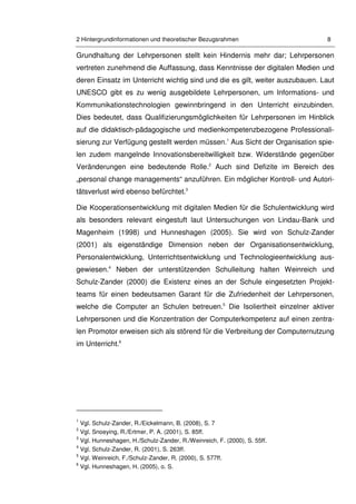2 Hintergrundinformationen und theoretischer Bezugsrahmen 8
Grundhaltung der Lehrpersonen stellt kein Hindernis mehr dar; Lehrpersonen
vertreten zunehmend die Auffassung, dass Kenntnisse der digitalen Medien und
deren Einsatz im Unterricht wichtig sind und die es gilt, weiter auszubauen. Laut
UNESCO gibt es zu wenig ausgebildete Lehrpersonen, um Informations- und
Kommunikationstechnologien gewinnbringend in den Unterricht einzubinden.
Dies bedeutet, dass Qualifizierungsmöglichkeiten für Lehrpersonen im Hinblick
auf die didaktisch-pädagogische und medienkompetenzbezogene Professionali-
sierung zur Verfügung gestellt werden müssen.1
Aus Sicht der Organisation spie-
len zudem mangelnde Innovationsbereitwilligkeit bzw. Widerstände gegenüber
Veränderungen eine bedeutende Rolle.2
Auch sind Defizite im Bereich des
„personal change managements“ anzuführen. Ein möglicher Kontroll- und Autori-
tätsverlust wird ebenso befürchtet.3
Die Kooperationsentwicklung mit digitalen Medien für die Schulentwicklung wird
als besonders relevant eingestuft laut Untersuchungen von Lindau-Bank und
Magenheim (1998) und Hunneshagen (2005). Sie wird von Schulz-Zander
(2001) als eigenständige Dimension neben der Organisationsentwicklung,
Personalentwicklung, Unterrichtsentwicklung und Technologieentwicklung aus-
gewiesen.4
Neben der unterstützenden Schulleitung halten Weinreich und
Schulz-Zander (2000) die Existenz eines an der Schule eingesetzten Projekt-
teams für einen bedeutsamen Garant für die Zufriedenheit der Lehrpersonen,
welche die Computer an Schulen betreuen.5
Die Isoliertheit einzelner aktiver
Lehrpersonen und die Konzentration der Computerkompetenz auf einen zentra-
len Promotor erweisen sich als störend für die Verbreitung der Computernutzung
im Unterricht.6
1
Vgl. Schulz-Zander, R./Eickelmann, B. (2008), S. 7
2
Vgl. Snoeying, R./Ertmer, P. A. (2001), S. 85ff.
3
Vgl. Hunneshagen, H./Schulz-Zander, R./Weinreich, F. (2000), S. 55ff.
4
Vgl. Schulz-Zander, R. (2001), S. 263ff.
5
Vgl. Weinreich, F./Schulz-Zander, R. (2000), S. 577ff.
6
Vgl. Hunneshagen, H. (2005), o. S.
 