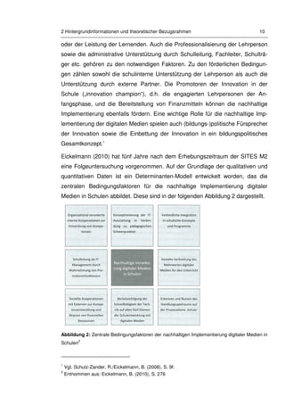 2 Hintergrundinformationen und theoretischer Bezugsrahmen 10
oder der Leistung der Lernenden. Auch die Professionalisierung der Lehrperson
sowie die administrative Unterstützung durch Schulleitung, Fachleiter, Schulträ-
ger etc. gehören zu den notwendigen Faktoren. Zu den förderlichen Bedingun-
gen zählen sowohl die schulinterne Unterstützung der Lehrperson als auch die
Unterstützung durch externe Partner. Die Promotoren der Innovation in der
Schule („innovation champion“), d.h. die engagierten Lehrpersonen der An-
fangsphase, und die Bereitstellung von Finanzmitteln können die nachhaltige
Implementierung ebenfalls fördern. Eine wichtige Rolle für die nachhaltige Imp-
lementierung der digitalen Medien spielen auch (bildungs-)politische Fürsprecher
der Innovation sowie die Einbettung der Innovation in ein bildungspolitisches
Gesamtkonzept.1
Eickelmann (2010) hat fünf Jahre nach dem Erhebungszeitraum der SITES M2
eine Folgeuntersuchung vorgenommen. Auf der Grundlage der qualitativen und
quantitativen Daten ist ein Determinanten-Modell entwickelt worden, das die
zentralen Bedingungsfaktoren für die nachhaltige Implementierung digitaler
Medien in Schulen abbildet. Diese sind in der folgenden Abbildung 2 dargestellt.
Abbildung 2: Zentrale Bedingungsfaktoren der nachhaltigen Implementierung digitaler Medien in
Schulen
2
1
Vgl. Schulz-Zander, R./Eickelmann, B. (2008), S. 9f.
2
Entnommen aus: Eickelmann, B. (2010), S. 276
 