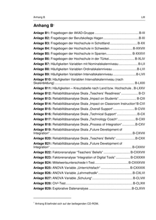 Anhang B LIII
Anhang B1
Anlage B1: Fragebogen der AKAD-Gruppe ..................................................B-III
Anlage B2: Fragebogen der Berufskollegs Hagen ........................................B-XI
Anlage B3: Fragebogen der Hochschule in Schottland............................... B-XX
Anlage B4: Fragebogen der Hochschule in Schweden..........................B-XXVIII
Anlage B5: Fragebogen der Hochschule in Spanien............................. B-XXXVI
Anlage B6: Fragebogen der Hochschule in der Türkei............................. B-XLIV
Anlage B7: Häufigkeiten Variablen mit Nominalskalenniveau......................B-LII
Anlage B8: Häufigkeiten Variablen Ordinalskalenniveau ............................B-LVI
Anlage B9: Häufigkeiten Variablen Intervallskalenniveau ..........................B-LVII
Anlage B10: Häufigkeiten Variablen Intervallskalenniveau (nach
Skalenbildung) .......................................................................................... B-LXXI
Anlage B11: Häufigkeiten – Kreuztabelle nach Land bzw. Hochschule ..B-LXXV
Anlage B12: Reliabilitätsanalyse Skala „Teachers’ Readiness“................... B-CI
Anlage B13: Reliabilitätsanalyse Skala „Impact on Students“.................... B-CIII
Anlage B14: Reliabilitätsanalyse Skala „Impact on Classroom Instruction“B-CVI
Anlage B15: Reliabilitätsanalyse Skala „Overall Support“........................B-CVIII
Anlage B16: Reliabilitätsanalyse Skala „Technical Support“.......................B-CX
Anlage B17: Reliabilitätsanalyse Skala „Technology Coach“....................B-CXII
Anlage B18: Reliabilitätsanalyse Skala „Process of Integration“...............B-CXV
Anlage B19: Reliabilitätsanalyse Skala „Future Development of
Integration“..............................................................................................B-CXVIII
Anlage B20: Reliabilitätsanalyse Skala „Teachers’ Beliefs“ ......................B-CXX
Anlage B21: Reliabilitätsanalyse Skala „Future Development of
Integration“............................................................................................. B-CXXIV
Anlage B22: Faktorenanalyse “Teachers’ Beliefs” .............................. B-CXXVIII
Anlage B23: Faktorenanalyse “Integration of Digital Tools” ................ B-CXXXIII
Anlage B24: Mittelwertsunterschiede t-Test......................................B-CXXXVIII
Anlage B25: ANOVA Variable „Unterrichtsfach“ .................................B-CXXXIX
Anlage B26: ANOVA Variable „Lehrmethodik“.......................................B-CXLVI
Anlage B27: ANOVA Variable „Schulung“..............................................B-CLVIII
Anlage B28: Chi²-Test............................................................................B-CLXIII
Anlage B29: Explorative Datenanalyse.................................................B-CLXVII
1
Anhang B befindet sich auf der beiliegenden CD-ROM.
 