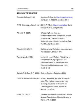 Literaturverzeichnis LIV
Literaturverzeichnis
Aberdeen College (2012): Aberdeen College, in: http://www.abcol.ac.uk,
Stand vom 31.10.2012, Aberdeen 2012
AKAD Bildungsgesellschaft mbH (2012): AKAD, in: http://www.akad.de, Stand
vom 02.11.2012, Stuttgart 2012
Albrecht, R. (2004): E-Teaching-Kompetenz aus
hochschuldidaktischer Perspektive, in: Bett,
K./Wedeking, J./Zentel, P. (Hrsg.):
Medienkompetenz für die Hochschule, New
York/München/Berlin 2004
Altobelli, C. F. (2007): Marktforschung: Methoden – Anwendungen –
Praxisbeispiele, Stuttgart 2007
Aufenanger, S. (1999): Lernen mit neuen Medien – Was bringt es
wirklich? Forschungsergebnisse und
Lernphilosophien, in: Medien praktisch.
Zeitschrift für Medienpädagogik, 1999,
Heft 4, S. 4-8
Bartsch, T.-C./Rex, B. F. (2008): Rede im Studium!, Paderborn 2008
Bebell, D./Russell, M./O’Dwyer, L. (2004): Measuring teachers´ technology
uses: Why multiple measures are more
revealing, in: Journal of Research on
Technology in Education, Volume 37,
Number 1, p. 45-63
Brake, Ch. (2000): Politikfeld Multimedia: multimediale Lehre im
Netz der Restriktionen, Münster/New York/
München/Berlin 2000
 