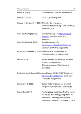 Literaturverzeichnis LV
Breiter, A. (2001): IT-Management in Schulen, Neuwied 2001
Brosius, F. (2006): SPSS 14, Heidelberg 2006
Brosius, H.-B./Koschel, F. (2001): Methoden der empirischen
Kommunikationsforschung – Eine Einführung,
Wiesbaden 2001
Cuno-Berufskolleg I (2012): Cuno-Berufskolleg I, in: http://www.cuno-
online.de/, Stand vom 21.11.2012,
Hagen 2012
Cuno-Berufskolleg II (2012): Cuno-Berufskolleg II, in:
http://www.cuno.de/code/schule/start.ph,
Stand vom 21.11.2012, Hagen 2012
de Witt, C./Czerwionka, T. (2007): Mediendidaktik – Studientexte für
Erwachsenenbildung, Bielefeld 2007
Dörr, G. (2009): Medienpädagogik, in: Henninger, M./Mandl,
H.: Handbuch Medien- und
Bildungsmanagement, Weinheim und
Basel 2009
Duale Hochschule Baden-Württemberg Stuttgart (2012): DHBW Stuttgart, in:
http://www.dhbw-stuttgart.de/, Stand vom
15.11.2012, Stuttgart 2012
Eickelmann, B. (2010): Digitale Medien in Schule und Unterricht
erfolgreich implementieren, Münster 2010
Ertmer, P. A. (2005): Teacher pedagogical beliefs: The final frontier
in our quest for technology integration?, in:
Educational Technology Research and
Development, Volume 53, Number 4, p. 25-39
 