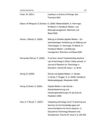 Literaturverzeichnis LVI
Fullan, M. (2001): Leading in a Culture of Change, San
Francisco 2001
Glaser, M./Weigand, S./Schwan, S. (2009): Mediendidaktik, in: Henninger,
M./Mandl, H.:Handbuch Medien- und
Bildungsmanagement, Weinheim und
Basel 2009
Hense, J./Mandl, H. (2009): Bildung im Zeitalter digitaler Medien – Zur
wechselseitigen Verflechtung von Bildung und
Technologien, in: Henninger, M./Mandl, H.:
Handbuch Medien- und Bildungs-
management, Weinheim und Basel 2009
Hernandez-Ramos, P. (2005): If not here, where? Understanding teachers’
use of technology in Silicon Valley schools, in:
Journal of Research on Technology in
Education, Volume 38, Issue 1, p. 39-64
Herzig, B. (2008): Schule und digitale Medien, in: Sander,
U./Gross, F./Hugger, K.-U. (2008): Handbuch
Medienpädagogik, Wiesbaden 2008
Herzig, B./Grafe, S. (2006): Digitale Medien in der Schule –
Standortbestimmung und
Handlungsempfehlungen für die Zukunft,
Paderborn 2006
Hew, K. F./Brush, T. (2007): Integrating technology into K-12 teaching and
learning: Current knowledge gaps and
recommendations for future research, in:
Educational Technology Research and
Development, Volume 55, Issue 3, p. 223-252
 