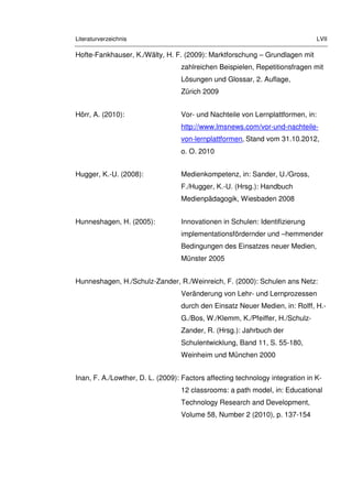 Literaturverzeichnis LVII
Hofte-Fankhauser, K./Wälty, H. F. (2009): Marktforschung – Grundlagen mit
zahlreichen Beispielen, Repetitionsfragen mit
Lösungen und Glossar, 2. Auflage,
Zürich 2009
Hörr, A. (2010): Vor- und Nachteile von Lernplattformen, in:
http://www.lmsnews.com/vor-und-nachteile-
von-lernplattformen, Stand vom 31.10.2012,
o. O. 2010
Hugger, K.-U. (2008): Medienkompetenz, in: Sander, U./Gross,
F./Hugger, K.-U. (Hrsg.): Handbuch
Medienpädagogik, Wiesbaden 2008
Hunneshagen, H. (2005): Innovationen in Schulen: Identifizierung
implementationsfördernder und –hemmender
Bedingungen des Einsatzes neuer Medien,
Münster 2005
Hunneshagen, H./Schulz-Zander, R./Weinreich, F. (2000): Schulen ans Netz:
Veränderung von Lehr- und Lernprozessen
durch den Einsatz Neuer Medien, in: Rolff, H.-
G./Bos, W./Klemm, K./Pfeiffer, H./Schulz-
Zander, R. (Hrsg.): Jahrbuch der
Schulentwicklung, Band 11, S. 55-180,
Weinheim und München 2000
Inan, F. A./Lowther, D. L. (2009): Factors affecting technology integration in K-
12 classrooms: a path model, in: Educational
Technology Research and Development,
Volume 58, Number 2 (2010), p. 137-154
 