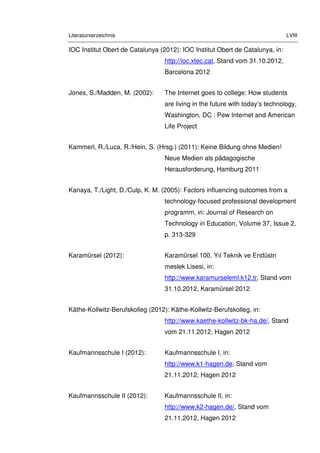 Literaturverzeichnis LVIII
IOC Institut Obert de Catalunya (2012): IOC Institut Obert de Catalunya, in:
http://ioc.xtec.cat, Stand vom 31.10.2012,
Barcelona 2012
Jones, S./Madden, M. (2002): The Internet goes to college: How students
are living in the future with today’s technology,
Washington, DC : Pew Internet and American
Life Project
Kammerl, R./Luca, R./Hein, S. (Hrsg.) (2011): Keine Bildung ohne Medien!
Neue Medien als pädagogische
Herausforderung, Hamburg 2011
Kanaya, T./Light, D./Culp, K. M. (2005): Factors influencing outcomes from a
technology-focused professional development
programm, in: Journal of Research on
Technology in Education, Volume 37, Issue 2,
p. 313-329
Karamürsel (2012): Karamürsel 100. Yıl Teknik ve Endüstri
meslek Lisesi, in:
http://www.karamurseleml.k12.tr, Stand vom
31.10.2012, Karamürsel 2012
Käthe-Kollwitz-Berufskolleg (2012): Käthe-Kollwitz-Berufskolleg, in:
http://www.kaethe-kollwitz-bk-ha.de/, Stand
vom 21.11.2012, Hagen 2012
Kaufmannsschule I (2012): Kaufmannsschule I, in:
http://www.k1-hagen.de, Stand vom
21.11.2012, Hagen 2012
Kaufmannsschule II (2012): Kaufmannsschule II, in:
http://www.k2-hagen.de/, Stand vom
21.11.2012, Hagen 2012
 