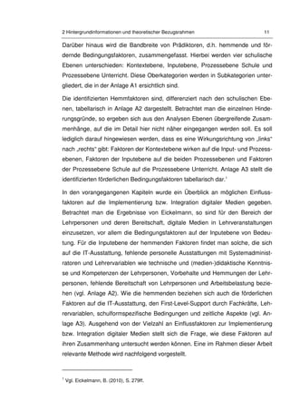 2 Hintergrundinformationen und theoretischer Bezugsrahmen 11
Darüber hinaus wird die Bandbreite von Prädiktoren, d.h. hemmende und för-
dernde Bedingungsfaktoren, zusammengefasst. Hierbei werden vier schulische
Ebenen unterschieden: Kontextebene, Inputebene, Prozessebene Schule und
Prozessebene Unterricht. Diese Oberkategorien werden in Subkategorien unter-
gliedert, die in der Anlage A1 ersichtlich sind.
Die identifizierten Hemmfaktoren sind, differenziert nach den schulischen Ebe-
nen, tabellarisch in Anlage A2 dargestellt. Betrachtet man die einzelnen Hinde-
rungsgründe, so ergeben sich aus den Analysen Ebenen übergreifende Zusam-
menhänge, auf die im Detail hier nicht näher eingegangen werden soll. Es soll
lediglich darauf hingewiesen werden, dass es eine Wirkungsrichtung von „links“
nach „rechts“ gibt: Faktoren der Kontextebene wirken auf die Input- und Prozess-
ebenen, Faktoren der Inputebene auf die beiden Prozessebenen und Faktoren
der Prozessebene Schule auf die Prozessebene Unterricht. Anlage A3 stellt die
identifizierten förderlichen Bedingungsfaktoren tabellarisch dar.1
In den vorangegangenen Kapiteln wurde ein Überblick an möglichen Einfluss-
faktoren auf die Implementierung bzw. Integration digitaler Medien gegeben.
Betrachtet man die Ergebnisse von Eickelmann, so sind für den Bereich der
Lehrpersonen und deren Bereitschaft, digitale Medien in Lehrveranstaltungen
einzusetzen, vor allem die Bedingungsfaktoren auf der Inputebene von Bedeu-
tung. Für die Inputebene der hemmenden Faktoren findet man solche, die sich
auf die IT-Ausstattung, fehlende personelle Ausstattungen mit Systemadminist-
ratoren und Lehrervariablen wie technische und (medien-)didaktische Kenntnis-
se und Kompetenzen der Lehrpersonen, Vorbehalte und Hemmungen der Lehr-
personen, fehlende Bereitschaft von Lehrpersonen und Arbeitsbelastung bezie-
hen (vgl. Anlage A2). Wie die hemmenden beziehen sich auch die förderlichen
Faktoren auf die IT-Ausstattung, den First-Level-Support durch Fachkräfte, Leh-
rervariablen, schulformspezifische Bedingungen und zeitliche Aspekte (vgl. An-
lage A3). Ausgehend von der Vielzahl an Einflussfaktoren zur Implementierung
bzw. Integration digitaler Medien stellt sich die Frage, wie diese Faktoren auf
ihren Zusammenhang untersucht werden können. Eine im Rahmen dieser Arbeit
relevante Methode wird nachfolgend vorgestellt.
1
Vgl. Eickelmann, B. (2010), S. 279ff.
 