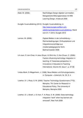 Literaturverzeichnis LIX
Klebl, M. (2006): Nachhaltiges Design digitaler Lernmedien:
Netzgestützte Bildungsprozesse mit IMS
Learning Design, Innsbruck 2006
Kungälv Vuxenutbildning (2012): Kungälv Vuxenutbildning, in:
http://www.kungalv.se/Barn-och-
utbildning/skolportalen/vuxenutbildning, Stand
vom 01.11.2012, Kungälv 2012
Lermen, M. (2008): Digitale Medien in der Lehrerbildung –
Rahmenbedingungen, Einflussfaktoren und
Integrationsvorschläge aus
(medien)pädagogischer Sicht,
Baltmannsweiler 2008
Lih-Juan, C./Jon-Chao, H./Jeou-Shyan, H./Shih-Hui, C./Hui-Chuan, C. (2006):
Factors influencing technology integration in
teaching: A Taiwanese perspective, in:
Innovations in Education & Teaching
International, Volume 43, Issue 1, p. 57-68
Lindau-Bank, D./Magenheim, J. (1998): Neue Medien und Schulorganisation,
in: Computer + Unterricht, Nr. 32, S. 4
Lowther, D. L./Ross, S. M. (2000): Teacher Technology Questionnaire (TTQ);
Memphis, TN: Center for Research in
Educational Policy, The University of
Memphis, Memphis 2000
Lowther, D. L./Strahl, J. D./Inan, F. A./Ross, S. M. (2008): Does technology
integration “work” when key barriers are
removed?, New York 2008
 