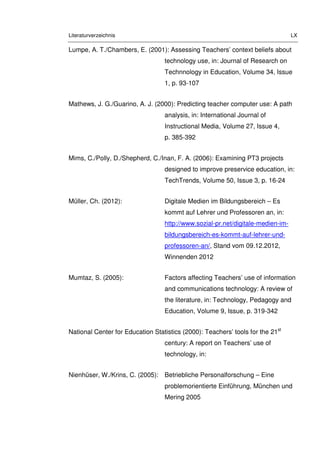Literaturverzeichnis LX
Lumpe, A. T./Chambers, E. (2001): Assessing Teachers’ context beliefs about
technology use, in: Journal of Research on
Technnology in Education, Volume 34, Issue
1, p. 93-107
Mathews, J. G./Guarino, A. J. (2000): Predicting teacher computer use: A path
analysis, in: International Journal of
Instructional Media, Volume 27, Issue 4,
p. 385-392
Mims, C./Polly, D./Shepherd, C./Inan, F. A. (2006): Examining PT3 projects
designed to improve preservice education, in:
TechTrends, Volume 50, Issue 3, p. 16-24
Müller, Ch. (2012): Digitale Medien im Bildungsbereich – Es
kommt auf Lehrer und Professoren an, in:
http://www.sozial-pr.net/digitale-medien-im-
bildungsbereich-es-kommt-auf-lehrer-und-
professoren-an/, Stand vom 09.12.2012,
Winnenden 2012
Mumtaz, S. (2005): Factors affecting Teachers’ use of information
and communications technology: A review of
the literature, in: Technology, Pedagogy and
Education, Volume 9, Issue, p. 319-342
National Center for Education Statistics (2000): Teachers’ tools for the 21st
century: A report on Teachers’ use of
technology, in:
Nienhüser, W./Krins, C. (2005): Betriebliche Personalforschung – Eine
problemorientierte Einführung, München und
Mering 2005
 
