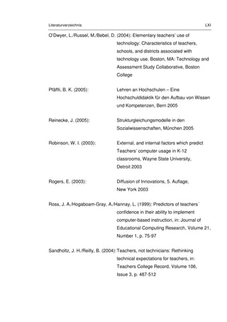 Literaturverzeichnis LXI
O’Dwyer, L./Russel, M./Bebel, D. (2004): Elementary teachers’ use of
technology: Characteristics of teachers,
schools, and districts associated with
technology use. Boston, MA: Technology and
Assessment Study Collaborative, Boston
College
Pfäffli, B. K. (2005): Lehren an Hochschulen – Eine
Hochschuldidaktik für den Aufbau von Wissen
und Kompetenzen, Bern 2005
Reinecke, J. (2005): Strukturgleichungsmodelle in den
Sozialwissenschaften, München 2005
Robinson, W. I. (2003): External, and internal factors which predict
Teachers’ computer usage in K-12
classrooms, Wayne State University,
Detroit 2003
Rogers, E. (2003): Diffusion of Innovations, 5. Auflage,
New York 2003
Ross, J. A./Hogaboam-Gray, A./Hannay, L. (1999): Predictors of teachers´
confidence in their ability to implement
computer-based instruction, in: Journal of
Educational Computing Research, Volume 21,
Number 1, p. 75-97
Sandholtz, J. H./Reilly, B. (2004):Teachers, not technicians: Rethinking
technical expectations for teachers, in:
Teachers College Record, Volume 106,
Issue 3, p. 487-512
 