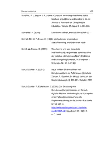 Literaturverzeichnis LXII
Scheffler, F. L./Logan, J. P. (1999): Computer technology in schools: What
teachers should know and be able to do, in:
Journal of Research on Computing in
Education, Volume 31, Issue 3, p. 305-365
Schneider, F. (2011): Lernen mit Medien, Bern/Luzern/Zürich 2011
Schnell, R./Hill, P./Esser, E. (1999): Methoden der empirischen
Sozialforschung, München/Wien 1999
Scholl, W./Prasse, D. (2001): Was hemmt und was fördert die
Internetnutzung? Ergebnisse der Evaluation
der Initiative „Schulen ans Netz“: Probleme
und Lösungsmöglichkeiten, in: Computer +
Unterricht, Nr. 41, S. 21-23
Schulz-Zander, R. (2001): Neue Medien als Bestandteil von
Schulentwicklung, in: Aufenanger, S./Schulz-
Zander, R./Spanhel, D. (Hrsg.): Jahrbuch der
Medienpädagogik, S. 263-281, Opladen 2001
Schulz-Zander, R./Eickelmann, B. (2008): Zur Erfassung von
Schulentwicklungsprozessen im Bereich
digitaler Medien: Methodologische Konzeption
einer Fallstudienuntersuchung als
Folgeuntersuchung zur deutschen IEA-Studie
SITES M2, in:
http://www.medienpaed.com/14/schulz-
zander0801.pdf, Stand vom 31.10.2012,
o. O. 2008
 