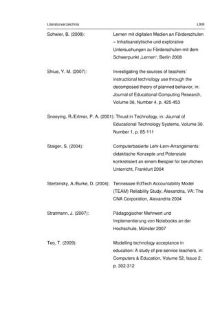 Literaturverzeichnis LXIII
Schwier, B. (2008): Lernen mit digitalen Medien an Förderschulen
– Inhaltsanalytische und explorative
Untersuchungen zu Förderschulen mit dem
Schwerpunkt „Lernen“, Berlin 2008
Shiue, Y. M. (2007): Investigating the sources of teachers´
instructional technology use through the
decomposed theory of planned behavior, in:
Journal of Educational Computing Research,
Volume 36, Number 4, p. 425-453
Snoeying, R./Ertmer, P. A. (2001): Thrust in Technology, in: Journal of
Educational Technology Systems, Volume 30,
Number 1, p. 85-111
Staiger, S. (2004): Computerbasierte Lehr-Lern-Arrangements:
didaktische Konzepte und Potenziale
konkretisiert an einem Beispiel für beruflichen
Unterricht, Frankfurt 2004
Sterbinsky, A./Burke, D. (2004): Tennessee EdTech Accountability Model
(TEAM) Reliability Study; Alexandria, VA: The
CNA Corporation, Alexandria 2004
Stratmann, J. (2007): Pädagogischer Mehrwert und
Implementierung von Notebooks an der
Hochschule, Münster 2007
Teo, T. (2009): Modelling technology acceptance in
education: A study of pre-service teachers, in:
Computers & Education, Volume 52, Issue 2,
p. 302-312
 