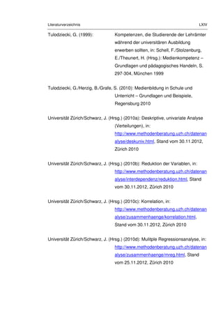 Literaturverzeichnis LXIV
Tulodziecki, G. (1999): Kompetenzen, die Studierende der Lehrämter
während der universitären Ausbildung
erwerben sollten, in: Schell, F./Stolzenburg,
E./Theunert, H. (Hrsg.): Medienkompetenz –
Grundlagen und pädagogisches Handeln, S.
297-304, München 1999
Tulodziecki, G./Herzig, B./Grafe, S. (2010): Medienbildung in Schule und
Unterricht – Grundlagen und Beispiele,
Regensburg 2010
Universität Zürich/Schwarz, J. (Hrsg.) (2010a): Deskriptive, univariate Analyse
(Verteilungen), in:
http://www.methodenberatung.uzh.ch/datenan
alyse/deskuniv.html, Stand vom 30.11.2012,
Zürich 2010
Universität Zürich/Schwarz, J. (Hrsg.) (2010b): Reduktion der Variablen, in:
http://www.methodenberatung.uzh.ch/datenan
alyse/interdependenz/reduktion.html, Stand
vom 30.11.2012, Zürich 2010
Universität Zürich/Schwarz, J. (Hrsg.) (2010c): Korrelation, in:
http://www.methodenberatung.uzh.ch/datenan
alyse/zusammenhaenge/korrelation.html,
Stand vom 30.11.2012, Zürich 2010
Universität Zürich/Schwarz, J. (Hrsg.) (2010d): Mulitple Regressionsanalyse, in:
http://www.methodenberatung.uzh.ch/datenan
alyse/zusammenhaenge/mreg.html, Stand
vom 25.11.2012, Zürich 2010
 