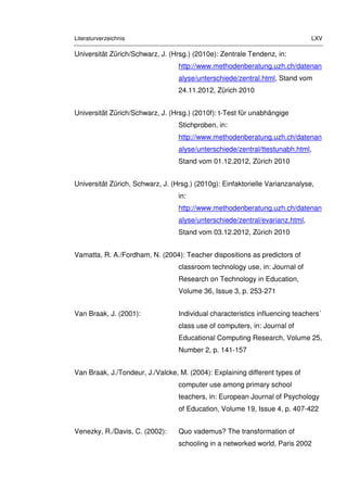 Literaturverzeichnis LXV
Universität Zürich/Schwarz, J. (Hrsg.) (2010e): Zentrale Tendenz, in:
http://www.methodenberatung.uzh.ch/datenan
alyse/unterschiede/zentral.html, Stand vom
24.11.2012, Zürich 2010
Universität Zürich/Schwarz, J. (Hrsg.) (2010f): t-Test für unabhängige
Stichproben, in:
http://www.methodenberatung.uzh.ch/datenan
alyse/unterschiede/zentral/ttestunabh.html,
Stand vom 01.12.2012, Zürich 2010
Universität Zürich, Schwarz, J. (Hrsg.) (2010g): Einfaktorielle Varianzanalyse,
in:
http://www.methodenberatung.uzh.ch/datenan
alyse/unterschiede/zentral/evarianz.html,
Stand vom 03.12.2012, Zürich 2010
Vamatta, R. A./Fordham, N. (2004): Teacher dispositions as predictors of
classroom technology use, in: Journal of
Research on Technology in Education,
Volume 36, Issue 3, p. 253-271
Van Braak, J. (2001): Individual characteristics influencing teachers´
class use of computers, in: Journal of
Educational Computing Research, Volume 25,
Number 2, p. 141-157
Van Braak, J./Tondeur, J./Valcke, M. (2004): Explaining different types of
computer use among primary school
teachers, in: European Journal of Psychology
of Education, Volume 19, Issue 4, p. 407-422
Venezky, R./Davis, C. (2002): Quo vademus? The transformation of
schooling in a networked world, Paris 2002
 